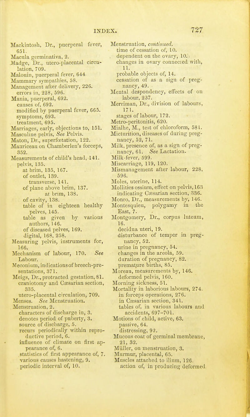 Mackintosh, Dr., puerperal fever, 651. Macula germinativa, 2. Madge, Dr., utero-placcntal circu- lation, 709. Malouin, puerperal fever, 644 Mammary sympathies, 58. Management after delivery, 226. errors in, 228, 596. Mania, puerperal, 692. causes of, 692. modified by puerperal fever, 665. symptoms, 693. treatment, 695. Marriages, early, objections to, 151. Masculine pelvis, See Pelvis. Maton, Dr., superfoetation, 122. Maariceau on Chamberlen's forceps, 352. Measurements of child's head, 141. pelvis, 135. at brim, 135, 167. of outlet, 139. transverse, 141. of plane above brim, 137. at brim, 138. of cavity, 138. table of in eighteen healthy pelves, 145. table as given by various authors, 146. of diseased pelves, 169. digital, 168, 258. Measuring pelvis, instruments for, 166. Mechanism of labour, 170. See Labour. Meconium, indications of breech-pre- sentations, 371. Meigs, Dr., protracted gestation, 81. craniotomy and Cassarian section, 335. utero-placental circulation, 709, Menses. See Menstruation. Menstruation, 2. characters of discharge in, 3. denotes period of puberty, 3. source of discbarge, 5. recurs periodically within repro- ductive period, 6. influence of climate on first ap- pearance of, 6. statistics of first appearance of, 7. various causes hastening, 9. periodic interval of, 10. Menstruation, continued. time of cessation of, 10. dependent on the ovary, 10. changes in ovary connected with, 11. probable objects of, 14. cessation of as a sign of preg- nancy, 49. Mental despondency, effects of on labour, 237. Merriman, Dr., division of labours, 171. stages of labour, 172. Metro-peritonitis, 620. Mialhe, M., test of chloroform, 581. Micturition, diseases of during preg- nancy, 52, 71. Milk, presence of, as a sign of preg- nancy, 61. See Lactation. Milk-fever, 599. Miscarriage, 119, 120. Mismanagement after labour, 228, 596. Moles, uterine, 114. Mollifies ossium, effect on pelvis, 163 indicating Ccesarian section, 336. Monro, Dr., measurements by, 146. Montesquieu, polygamy in the East, 7. Montgomery, Dr., corpus luteum, 16. decidua uteri, 19. disturbance of temper in preg- nancy, 52. urine in pregnancy, 54. changes in the areola, 59. duration of pregnancy, 82. premature births, 85. Moreau, measurements by, 146. deformed pelvis, 160. Morning sickness, 51. Mortality in laborious labours, 274. in forceps operations, 276. in Caesarian section, 341. tables of, in various labours and accidents, 697-701. Motions of child, active, 63. passive, 64. distressing, 92. Mucous coat of germinal membrane, 21, 32. Muller, on menstruation, 3. Murmur, placental, 65. Muscles attached to ilium, 126. action of, in producing deformed