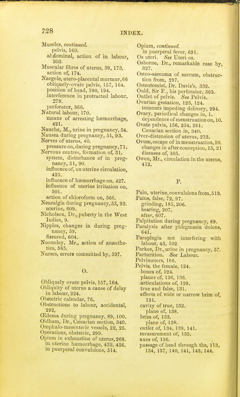 Muscles, continued. pelvis, 160. abdominal, action of in labour, 203. Muscular fibres of uterus, 39, 173. action of, 174. Naegele, utero-placental murmur, 66 obliquely-ovate pelvis, 157, 164. position of bead, 190, 194. interference in protracted labour, 278. perforator, 366. Natural labour, 170. means of arresting haemorrhage, 421. Nauche, M., urine in pregnancy, 54. Nausea during pregnancy, 51, 93. Nerves of uterus, 40. pressure on, during pregnancy, 71. Nervous centres, formation of, 31. system, disturbance of in preg- nancy, 51, 90. influence of, on uterine circulation, 425. influence of haemorrhage on, 427. influence of uterine irritation on, 501. action of chloroform on, 566. Neuralgia during pregnancy, 53, 92. uterine, 609. Nicholson, Dr., puberty in the West Indies, 9. Nipples, changes in during preg- nancy, 59. fissured, 604. Nunneley, Mr., action of anesthe- tics, 565. Nurses, errors committed by, 597. O. Obliquely ovate pelvis, 157,164. Obliquity of uterus a cause of delay in labour, 224. Obstetric calendar, 76. Obstructions to labour, accidental, 292, GSdema during pregnancy, 89, 100. Oldham, Dr., Caesarian section, 340. Omphalo-mesenteric vessels, 22, 25. Operations, obstetric, 299. Opium in exhaustion of uterus, 268. in uterine haemorrhage, 432, 456. in puerperal convulsions, 514. Opium, continued. in puerperal fever, 691. Os uteri. See Uteri os. Osborne, Dr., remarkable case by, 327. Osteo-sarcoma of sacrum, obstruc- tion from, 297. Osteotomist, Dr. Davis's, 332. Ould, Sir F., his perforator, 365. Outlet of pelvis. See Pelvis. Ovarian gestation, 123, 124. tumours impeding delivery, 294. Ovary, periodical changes in, 1. dependence of menstruation on, 10. Ovate pelvis, 156, 254. 261. Caesarian section in, 340. Over-distension of uterus, 232. Ovum, escape of in menstruation, 10. changes in after conception, 15, 21 diseases of, 105. Owen, Mr., circulation in the uterus, 412. P. Pain, uterine, convulsions from, 513. Pains, false, 72, 97. grinding, 185, 206. bearing, 207. after, 607. Palpitation during pregnancy, 89. Paralysis after phlegmasia dolens, 641. Paraplegia not interfering with labour, 43, 102. Parkes, Dr., urine in pregnancy, 57. Parturition. See Labour. Pelvimeters, 166. Pelvis, the female, 124. bones of, 124. planes of, 126, 136. articulations of, 129. true and false, 131. effects of wide or narrow brim of, 131. cavity of true, 132. plane of, 138. brim of, 133. plane of, 138. outlet of, 134, 139, 141. measurement of, 135. axes of, 136. passage of bead through the, 113, 134, 137, 140, 141, 143, 144.