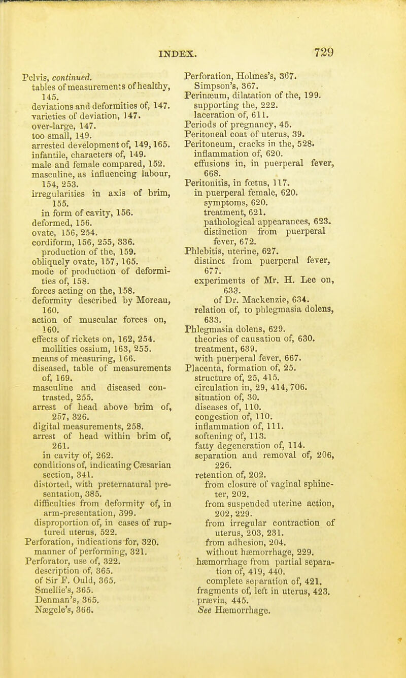 Pelvis, continued. tables of measurements of healthy, 145. deviations and deformities of, 147. varieties of deviation, 147. over-large, 147. too small, 149. arrested development of, 149,165. infantile, characters of, 149. male and female compared, 152. masculine, as influencing labour, 154, 253. irregularities in axis of brim, 155. in form of cavity, 156. deformed, 156. ovate, 156, 254. cordiform, 156, 255, 336. production of the, 159. obliquely ovate, 157, 165. mode of production of deformi- ties of, 158. forces acting on the, 158. deformity described by Moreau, 160. action of muscular forces on, 160. effects of rickets on, 162, 254. mollities ossium, 163, 255. means of measuring, 166. diseased, table of measurements of, 169. masculine and diseased con- trasted, 255. arrest of head above brim of, 257, 326. digital measurements, 258. arrest of head within brim of, 261. in cavity of, 262. conditions of, indicating Caesarian section, 341. distorted, with preternatural pre- sentation, 385. difficulties from deformity of, in arm-presentation, 399. disproportion of, in cases of rup- tured uterus, 522. Perforation, indications for, 320. manner of performing, 321. Perforator, use of, 322. description of, 365. of Sir F. Ould, 365. Smellie's, 365. Denman's, 365. Naegele's, 366. Perforation, Holmes's, 367. Simpson's, 367. Perinaeum, dilatation of the, 199. supporting the, 222. laceration of, 611. Periods of pregnancy, 45. Peritoneal coat of uterus, 39. Peritoneum, cracks in the, 528. inflammation of, 620. effusions in, in puerperal fever, 668. Peritonitis, in foetus, 117. in puerperal female, 620. symptoms, 620. treatment, 621. pathological appearances, 623. distinction from puerperal fever, 672. Phlebitis, uterine, 627. distinct from puerperal fever, 677. experiments of Mr. H. Lee on, 633. of Dr. Mackenzie, 634. relation of, to phlegmasia dolens, 633. Phlegmasia dolens, 629. theories of causation of, 630. treatment, 639. with puerperal fever, 667. Placenta, formation of, 25. structure of, 25, 415. circulation in, 29, 414, 706. situation of, 30. diseases of, 110. congestion of, 110. inflammation of, 111. softening of, 113. fatty degeneration of, 114. separation and removal of, 206, 226. retention of, 202. from closure of vaginal sphinc- ter, 202. from suspended uterine action, 202, 229. from irregular contraction of uterus, 203, 231. from adhesion, 204. without haemorrhage, 229. haemorrhage from partial separa- tion of, 419, 440. complete separation of, 421. fragments of, left in uterus, 423. pracvia, 445. See Haemorrhage.