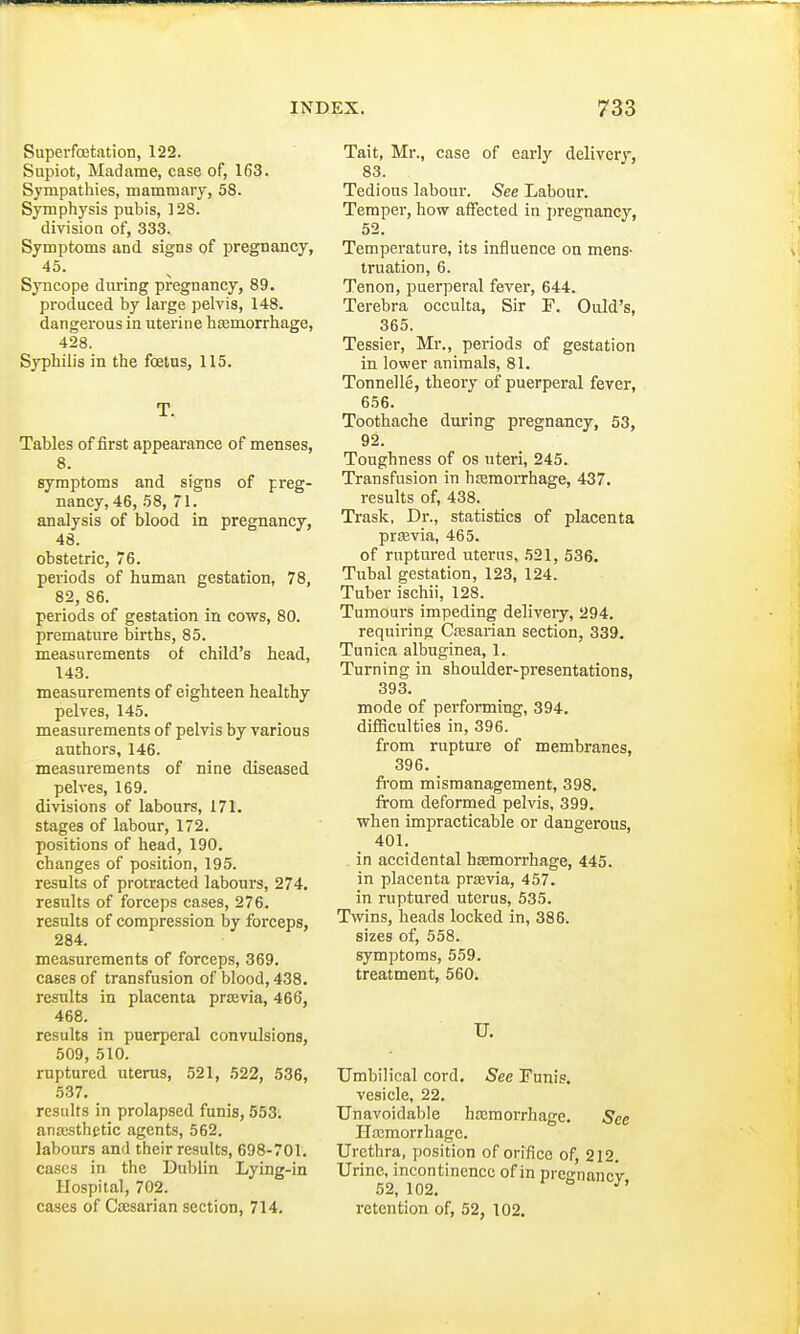 Superfcetation, 122. Supiot, Madame, case of, 163. Sympathies, mammary, 58. Symphysis pubis, 128. division of, 333. Symptoms and signs of pregnancy, 45. Syncope during pregnancy, 89. produced by large pelvis, 148. dangerous in uterine haemorrhage, 428. Syphilis in the foetus, 115. T. Tables of first appearance of menses, 8. symptoms and signs of preg- nancy, 46, 58, 71. analysis of blood in pregnancy, 48. obstetric, 76. periods of human gestation, 78, 82, 86. periods of gestation in cows, 80. premature births, 85. measurements of child's head, 143. measurements of eighteen healthy pelves, 145. measurements of pelvis by various authors, 146. measurements of nine diseased pelves, 169. divisions of labours, 171. stages of labour, 172. positions of head, 190. changes of position, 195. results of protracted labours, 274. results of forceps cases, 276. results of compression by forceps, 284. measurements of forceps, 369. cases of transfusion of blood, 438. results in placenta praevia, 466, 468. results in puerperal convulsions, 509, 510. ruptured uterus, 521, 522, 536, 537. results in prolapsed funis, 553. anaesthetic agents, 562. labours and their results, 698-701. cases in the Dublin Lying-in Hospital, 702. cases of Caesarian section, 714. Tait, Mr., case of early delivery, 83. Tedious labour. See Labour. Temper, how affected in pregnancy, 52. Temperature, its influence on mens- truation, 6. Tenon, puerperal fever, 644. Terebra occulta, Sir F. Ould's, 365. Tessier, Mr., periods of gestation in lower animals, 81. Tonnelle, theory of puerperal fever, 656. Toothache during pregnancy, 53, 92. Toughness of os uteri, 245. Transfusion in haemorrhage, 437. results of, 438. Trask, Dr., statistics of placenta praevia, 465. of ruptured uterus, 521, 536. Tubal gestation, 123, 124. Tuber ischii, 128. Tumours impeding delivery, 294. requiring Caesarian section, 339. Tunica albuginea, 1. Turning in shoulder-presentations, 393. mode of performing, 394. difficulties in, 396. from rupture of membranes, 396. from mismanagement, 398. from deformed pelvis, 399. when impracticable or dangerous, 401. . in accidental haemorrhage, 445. in placenta praevia, 457. in ruptured uterus, 535. Twins, heads locked in, 386. sizes of, 558. symptoms, 559. treatment, 560. U. Umbilical cord. See Funis. vesicle, 22. Unavoidable haemorrhage. See Hemorrhage. Urethra, position of orifice of, 212. Urine, incontinence of in prcnancv 52, 102. J' retention of, 52, 102.