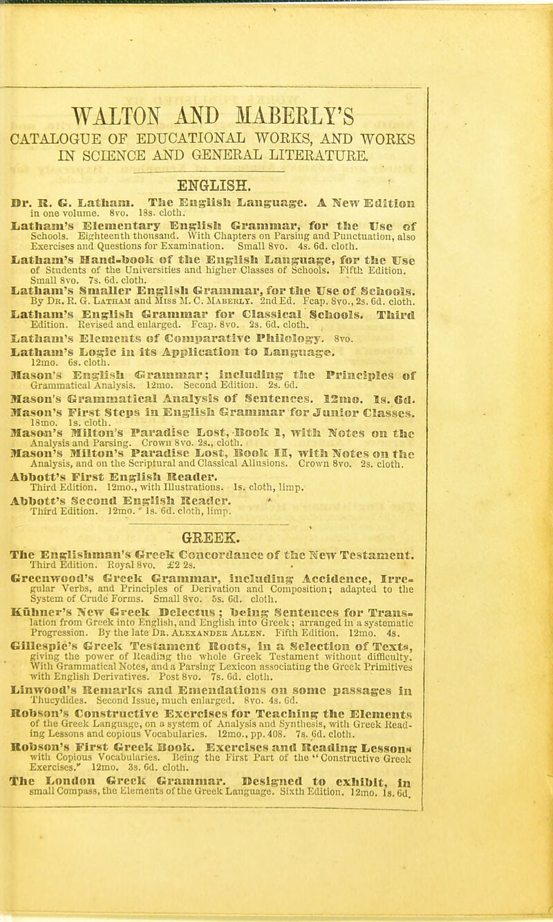 WALTON AND MABERLY'S CATALOGUE OF EDUCATIONAL WORKS, AND WOKKS IN SCIENCE AND GENERAL LITERATURE. ENGLISH. Dr. R. G. Latham. The English EjauguR.sc. A New Edition in one volume. 8vo. 18s. cloth. Latham's Elementary English Grammar, for the Use of Schools. Eighteenth thousand. With Chapters on Parsing and Punctuation, also Exercises and Questions for Examination. Small 8vo. 4s. 6d. cloth. Latham's Hand-book of the English Language, for the Use of Students of the Universities and higher Classes of Schools. Fifth Edition. Small 8vo. 7s. 6d. cloth. Latham's Smaller English Grammar, for the Use of Schools. By Dr. E. G. Latham and Miss M. C. Maberlt. 2nd Ed. Fcap. Svo., 2s. 6d. cloth. Latham's English Grammar for Classical Schools. Third Edition. Revised and enlarged. Fcap. 8vo. 2s. Gd. cloth. Latham's Elements of Comparative Philology. 8vo. Latham's Logic in its Application to Language. 12mo. 6s. cloth. Mason's English Grammar; including the Principles of Grammatical Analysis. 12mo. Second Edition. 2s. Cd. Mason's Grammatical Analysis of Sentences. 12mo. Is. Gd. Mason's First Steps in English Grammar for Junior Classes. 18mo. Is. cloth. Mason's Milton's Paradise Lost, -Book 1, with Notes on the Analysis and Parsing. Crown 8vo. 2s., cloth. Mason's Milton's Paradise Lost, Book II, with Notes on the Analysis, and on the Scriptural and Classical Allusions. Crown 8vo. 2s. cloth. Abbott's First English Header. Third Edition. 12mo., with Illustrations. Is. cloth, limp. Abbott's Second English Header. Third Edition. 12mo.' Is. 6d. clnth, limp. GREEK. The Englishman's Greek Concordance of the New Testament. Third Edition. Royal 8vo. £2 2s. Greenwood's Greek Grammar, including Accidence, Irre- gular Verbs, and Principles of Derivation and Composition; adapted to the System of Crude Forms. Small Svo. 5s. 6d. cloth. Kuhner's New Greek Delectus ; being Sentences for Trans- lation from Greek into English, and English into Greek; arranged in a systematic Progression. By the late Da. Alexanueh Allen. Fifth Edition. 12nio. 4s. Gillespie's Greek Testament Roots, in a Selection of Texts, giving the power of Reading the whole Greek Testament without difficulty. With Grammatical Notes, and a Parsing Lexicon associating the Greek Primitives with English Derivatives. Post 8vo. 7s. Gd. cloth. Linwood's Remarks and Emendations on some passages in Thucydides. Second Issue, much enlarged. 8vo. 4s. Gd. Robson's Constructive Exercises for Teaching the Elements of the Greek Language, on a system of Analysis and Synthesis, with Greek Read- ing Lessons and copious Vocabularies. 12mo., pp. 408. 7s. Gd. cloth. Robson's First Greek Hook. Exercises and Heading Lesson* with Copious Vocabularies. Being the First Part of the  Constructive Greek Exercises. 12mo. 3s. Gd. cloth. The London Greek Grammar. Designed to exhibit, in small Compass, the lilements of the Greek Language. Sixth Edition. 12mo. ls.Gd