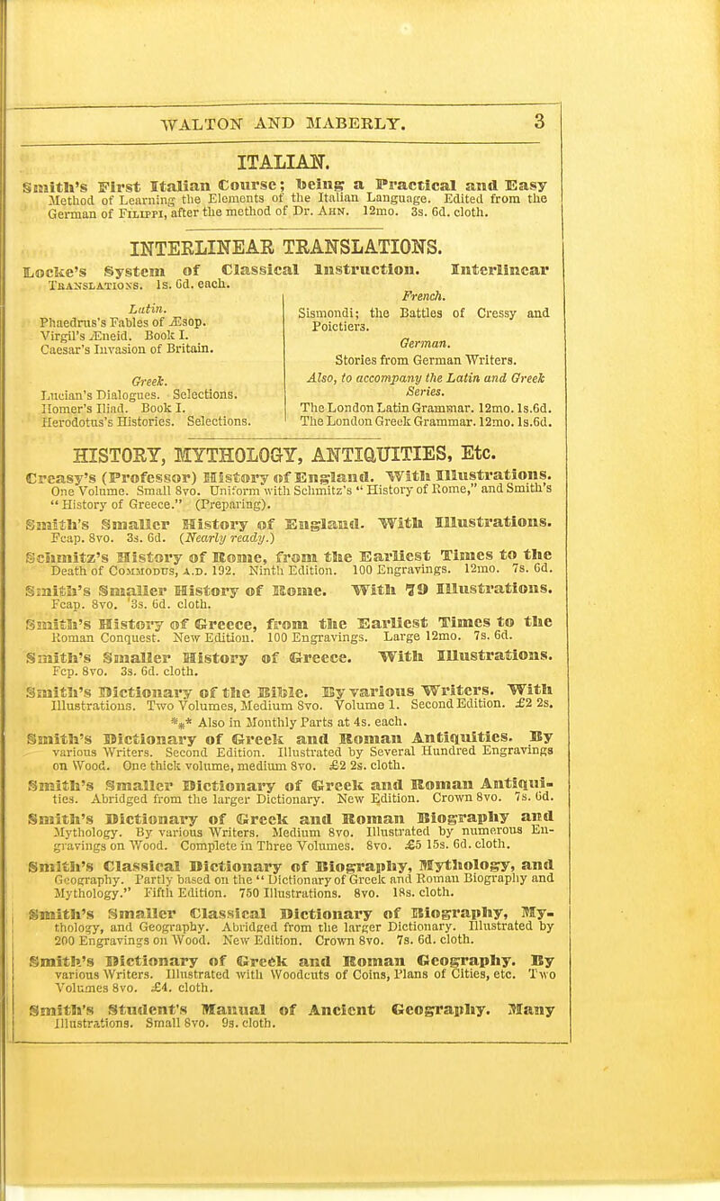 ITALIAN. Smith's First Italian Course; toeing a Practical and Easy Method of Learning the Elements of the Italian Language. Edited from the German of FiLippi.'after the method of Dr. Ahn. 12mo. 3s. 6d. cloth. INTERLINEAR TRANSLATIONS. Ij©cke's System of Classical Instruction. Interlinear Tbanslatioxs. Is. Cd. each. Latin. Phaedrus's Fables of vEsop. Virgil's ;Eueid. Book I. Caesar's Invasion of Britain. Greek. Lueian's Dialogues. Selections. Homer's Iliad. Book I. Herodotus's Histories. Selections. French. Sismondi; the Battles of Cressy and Poictiera. German. Stories from German Writers. Also, to accompany the Latin and Greek Series. The London Latin Grammar. 12mo. ls.6d. The London Greek Grammar. 12mo. ls.6d. HISTORY, MYTHOLOGY, ANTIQUITIES, Etc. Creasy's (Professor) History of England. With Illustrations. One Volume. Small 8vo. Uniform with Schmitz's History of Rome, and Smith s History of Greece. (Preparing). Smith's Smaller History of England. With Illustrations. Feap. 8vo. 3s. 6d. (Nearly ready.) Schmitz's History of Rome, from the Earliest Times to the Death of Co.muodus, a.d. 192. Ninth Edition. 100 Engravings. 12mo. 7s. 6d. Smith's Smaller History of Kome. With 19 Illustrations. Fcap. 8vo. '3s. (id. cloth. Smith's History of ©recce, from the Earliest Times to the Roman Conquest. New Edition. 100 Engravings. Large 12mo. 7s. 6d. Smith's Smaller History of Greece. With Illustrations. Fcp. 8vo. 3s. 6d. cloth. Smith's Bictionary of the Bilsle. By various Writers. With Illustrations. Two Volumes, Medium Svo. Volume 1. Second Edition. £2 2s. *** Also in Monthly Parts at 4s. each. Smith's Bictionary of Greek and Roman Antiquities. By various Writers. Second Edition. Illustrated by Several Hundred Engravings on Wood. One thick volume, medium Svo. £2 2s. cloth. Smith's Smaller Bictionary of Greek and Roman Antiqui- ties. Abridged from the larger Dictionary. New E.dition. Crown 8vo. 7s. Gd. Smith's Bictionary of Greek and Roman Biography and Mythology. By various Writers. Medium 8vo. Illustrated by numerous En- gravings on Wood. Complete in Three Volumes. Svo. £5 15s. 6d. cloth. Smith's Classical Bictionary of Biography, Mythology, and Geography. Partly based on the Dictionary of Greek and Roman Biography and Mythology. Fifth Edition. 750 Illustrations. 8vo. 18s. cloth. Smith's Smaller Classical Bictionary of Biography, My- thology, and Geography. Abridged from the larger Dictionary. Illustrated by 200 Engravings on Wood. New Edition. Crown 8vo. 7s. 6d. cloth. Smith's Bictionary of Greek and Roman Geography. By various Writers. Illustrated with Woodcuts of Coins, Plans of Cities, etc. Two Volumes 8vo. £i. cloth. Smith's Student's Manual of Ancient Geography. Many Illustrations. Small Svo. 9s. cloth.