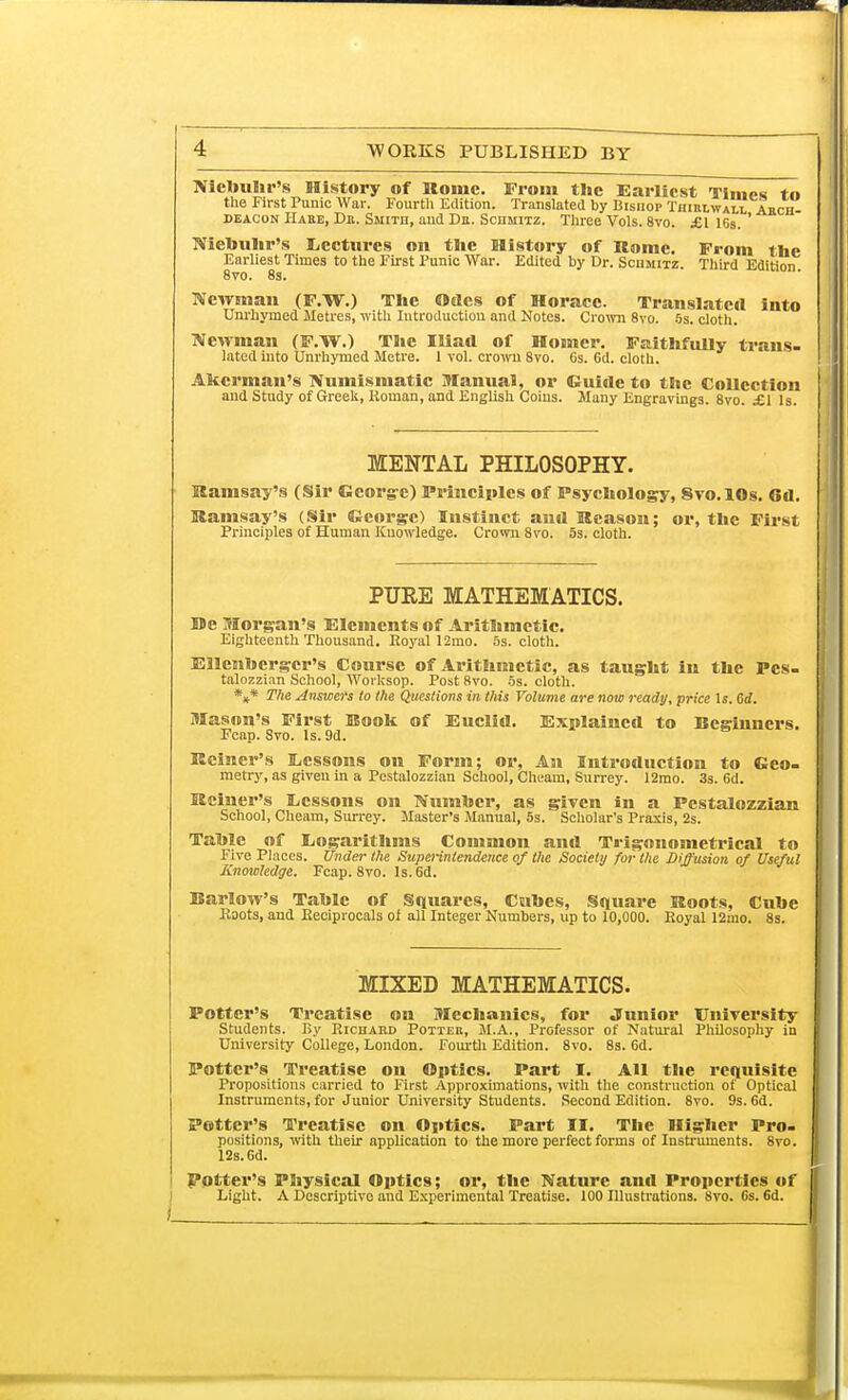 Niebuhr's History of Rome. From the Earliest Times tn the First Punic War. Fourth Edition. Translated by Bishop Thiulwall Abch- deacon Hahe, Dn. Smith, and De. Schmitz. Three Vols. 8vo. £1 16s. ' Niebuhr's Lectures on tbe History of Rome. From the Earliest Times to the First Punic War. Edited by Dr. Schmitz. Third Edition 8vo. 8s. Newman (F.W.) The Odes of Horace. Translated into Unrhymed Metres, with Introduction and Notes. Crown 8vo. 5s. cloth. Newman (F.W.) The Iliad of Homer. Faithfully ti'ans- lated into Unrhymed Metre. 1 vol. crown 8vo. Gs. 6d. cloth. Akcrnian's Numismatic Manual, or Guide to the Collection and Study of Greek, Koman, and English Coins. Many Engravings. 8vo. £1 Is. MENTAL PHILOSOPHY. Ramsay's (Sir George) Principles of Psychology, Svo.lOs. Cu. Ramsay's (Sir George) Instinct and Reason; or, the First Principles of Human Knowledge. Crown 8vo. 5s. cloth. PUEE MATHEMATICS. De Morgan's Elements of Arithmetic. Eighteenth Thousand. Royal 12mo. 5s. cloth. Ellenbcrgcr's Course of Arithmetic, as taught in the Pes- talozzinn School, Worksop. Post 8vo. 5s. cloth. *** The Answers to the Questions in this Volume are now ready, price Is. 6d. Mason's First Book of Euclid. Explained to Beginners. Fcap. 8vo. Is. 9d. Reiner's Ecssons on Form; or, An Introduction to Geo- metry, as given in a Pestalozzian School, Cheam, Surrey. 12mo. 3s. 6d. Reiner's Ecssons on Number, as given in a Pestalozzian School, Cheam, Surrey. Master's Manual, 5s. Scholar's Praxis, 2s. Table of Logarithms Common and Trigonometrical to Five Places. Under the Superintendence of the Society for the Diffusion of Useful Knowledge. Fcap. 8vo. Is. 6d. Barlow's Table of Squares, Cubes, Square Roots, Cube Roots, and Reciprocals of all Integer Numbers, up to 10,000. Royal 12rno. 8s. MIXED MATHEMATICS. Potter's Treatise on Mechanics, for Junior University Students. By Richard Potter, M.A., Professor of Natural Philosophy in University College, London. Fourth Edition. 8vo. 8s. 6d. Potter's Treatise on Optics. Part I. All the requisite Propositions carried to First Approximations, with the construction of Optical Instruments, for Junior University Students. Second Edition. 8vo. 9s. 6d. Potter's Treatise on Optics. Part II. The Higher Pro- positions, with their application to the more perfect forms of Instruments. 8vo. 12s. 6d. Potter's Physical Optics; or, the Nature and Properties of Light. A Descriptive and Experimental Treatise. 100 Illustrations. 8vo. 6s. 6d.