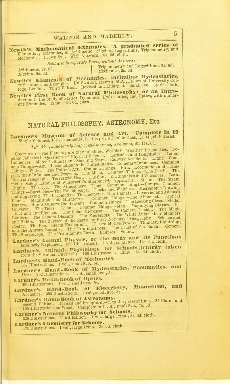 Sold also in separate Parts, without Answers .— I Trigonometry and Logarithms, 2s. 63. Arithmetic, 2*. 6d. | Mechanics, 2s. 6d. e SrlS^SldUgea. Small 8vo. 8s. 6d. cloth. ^^S^« SoS^O^th^ ous Examples. 12mo. 3s. 6d. cloth. NATURAL PHILOSOPHY, ASTEONOMY, Etc. V 4feo, handsomely half-oound morocco, 6 wZtime*, £1 Us. 6d. Co™ :-The Plane* >M£g£* ffiET5£S& fflESg Ee^e^enc^onSZ monThings.-Air. ^™0H^tt(^mmlm^-«re. Locomotion and Trans- Things.-Water. The Potter's Art. Com™01Things.-The Earth. The port, their Influence and Progress TheMwn C—qualces!nd Volcanoes. Baro- Electric Telegraph. T^Je^^eat. jiicrometric Apparatus. Steam. The Steam meter, Safety Lamp, and Y'uh , „* Time Common Things.-Pumps. Common Engine. The Eye. The Atmosphere Time. Com^ |nm^ £i £ ic Dlwing ThSis.-Spectacles-The Kaleidoscope^^ Clocks ^^^eyeniertndAd!im,'s and Engraving. The Locomotive. The!m^ter. ^ ThinGS.lThe Almanack. Optical Planet. Magnitude ana Minuteness. C^^1 sS_The Looking Glass. Stellar Images. How to Observe the Heavens• C™n 1 Magniiying Glasses. In- Universe. The Tides. Colony cope ° Tlie Camera Lucida! The Magic stinct and Intelligence. The Solar *uosco^- 1 The White Ants ; their Manners Lantern The Camera Obscura The ^Hf^ of Geography. Science and and Habits. The Surface of the Earth, or iust no Thunder, Lightning, Lardner's Hand-BooK of Mechanics. vtf Illustrations. 1 vol., small 8vo., 5s. LaranelIand-BooH of Hydrostatics, Pneumafacs, and Heat. 292 Illustrations. 1 vol., small 8vo., as. Gardner's Hand-Boole of Optics. 290 Illustrations. 1 vol., small 8vo., 5s. Gardner's Hand-BooK of Electricity, Magnetism, and Acoustics. 395 Illustrations. 1 vol., small 8vo. 5s. 105 Illustrations on Wood. Complete in 1 vol., small 8vo., <s. Od. Gardner's Natural Philosophy for Schools. 328 Illustrations. Third Edition. 1 vol., large 12mo., 3s. fid. cloth. Gardner's Chemistry for Schools. 170Illustrations. 1 vol., large 12mo. 3s.6d.clotn.