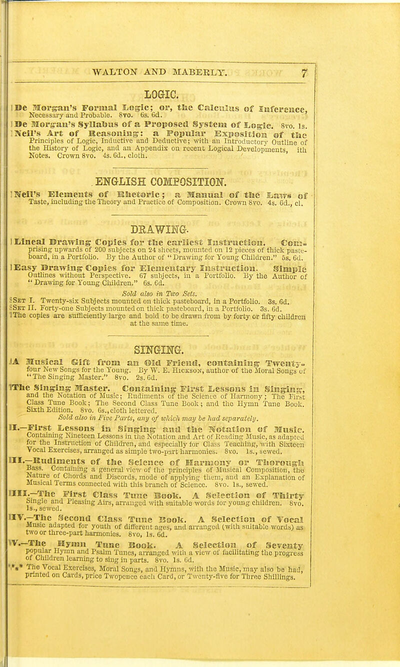 LOGIC. I Be Morgan's Formal Stogie; or, the Calculus of Inference, Necessary and Probable. 8vo. 6s. 6d. !De Morgan's Syllabus of a Proposed System of Logic 8vo. is. :Neil's Art of Reasoning: a Popular Exposition of the Principles of Logic, Inductive and Deductive; with an Introductory Outline of the History of Logic, and an Appendix on recent Logical Developments, ith Notes. Crown 8vo. 4s. Gd., cloth. ' ENGLISH COMPOSITION. : Neil's Elements of Rhetoric; a Manual of the Laws of Taste, including the Theory and Practice of Composition. Crown 8vo. 4s. Cel., cl. DRAWING- I Iiineal Drawing Copies for the earliest Instruction. Cokj. prising upwards of 200 subjects on 24 sheets, mounted on 12 pieces of thick paste- board, in a Portfolio. By the Author of Drawing for Young Children. 5s. Gd. lEasy Drawing Copies for Elementary Instruction. Simple Outlines without Perspective. 67 subjects, in a Portfolio. By the Author of  Drawing for Young Children. 6s. 6d. Sold also in Two Sets. »Set I. Twenty-six Subjects mounted on thick pasteboard, in a Portfolio. 3s. fid. SSex II. Forty-one Subjects mounted on thick pasteboard, in a Portfolio. 3s. 6d. IThe copies are sufficiently large and bold to be drawn from by forty or fifty children at the same time. SINGING. JA Musical Gift from an ©Id Friend, containing Twenty- four New Songs for the Young. By W. E. Hicksok, author of the Moral Songs of  The Singing Master. 8vo. 2s. Gd. IThe Singing Master. Containing First Lessons in Singing, and the Notation of Music; EnOimentH of the Science of Harmony; The First Class Tune Book; The Second Clas3 Tune Book; and the Hymn Tune Book. Sixth Edition. 8vo. Gs., cloth lettered. Sold also in Five Parts, any of which may be hud separately. jflps*. Lessons in Singing and the Notation of Music. Containing Nineteen Lessons in the Notation and Art of Beading Music, as adapted for the Instruction of Children, and especially for Class Teaching, with Sixteen Vocal Exercises, arranged as simple two-part harmonies. 8vo. Is., sewed. UL—Rudiments of the Science of Harmony or Thorough Bass. Containing a general view of the principles of Musical Composition, the Nature of Chords and Discords, mode of applying them, aud an Explanation of Musical Terms connected with this branch of Science. 8vo. Is., sewed. ■M1-—The First Class Tunc Book. A Selection of Thirty Single and Pleasing Airs, arranged with suitable words for young children. 8vo. Is., sewed. ,IV\7T,,e Secod Class Tune Kook. A Selection of Vocal Music adapted for youth of different ages, and arranged (with suitable words) as two or three-part harmonies. 8vo, Is. 6d. IV.—The Hymn Tune Rook. A Selection of Seventy popular Hymn and Psalm Tunes, arranged with a view of facilitating the progress of Children learning to sing in parts. 8vo. Is. 6d. ',*»* The Vocal Exercises, Moral Songs, and Hymns, with the Music, may also be had, printed on Cards, price Twopence cacli Card, or Twenty-five for Three Shillings.