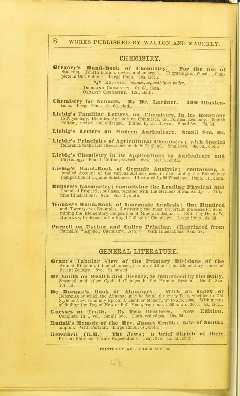 CHEMISTRY. Gregory's Hand-Book of Chemistry. For the use of Students. Fourth Edition, revised and enlarged. Engravings on Wood. Com- plete in One Volume. Large 12mo. 18s. cloth. *** Also in two Volumes, separately as under. Inorganic Chemistry. 6s. 6d. cloth. Organic Chesiistry. 12s., cloth. Chemistry for Schools. By Br. tions. Large 12mo. 3s. 6d. cloth. Lardner. 100 Illustra- Liehig's Familiar Letters on Chemistry, in its Relations to Physiology, Dietetics, Agriculture, Commerce, and Political Economy. Fourth Edition, revised and enlarged. Edited by Dr. Blyth. Small 8vo. 7s. Gd. Liebig's Letters on Modern Agriculture. Small Svo. 6s. Liebig's Principles of Agricultural Chemistry; with Special Reference to the late Researches made in England. Small Svo. 3s. 6d., cloth. Liebig's Chemistry in its Applications to Agriculture and Physiology. Fourth Edition, revised. Svo. 6s. Gd., cloth. liichig's Hand-Book of Organic Analysis; containing a detailed Account of the various Methods used in determining the Elenientai v Composition of Organic Substances. Illustrated by 85 Woodcuts. 12mo. 5s., cloth. Bunsen's Gasonictry; comprising the Leading Physical and Chemical Properties of Gases, together with the Methods of Gas Analysis. Fifty- nine Illustrations. 8vo. 8s. Gd., cloth. Wdhler's Haud-Book of Inorganic Analysis ; One Hundred and Twenty-two Examples, illustrating the most important processes for deter- mining the Elementary composition of Mineral substances. Edited by Dr. A. W. Hofmann, Professor in the Royal College of Chemistry. Large 12mo., 3s. Gd. Parnell on Byeing and Calico Printing. (Reprinted from Parnell's Applied Chemistry, 1844.) With Illustrations. Svo. 7s. GENERAL LITERATURE. Grant's Tabular View of the Primary Birisions of the Animal Kingdom, intended to serve as an outline of an Elementary course of Recent Zoology. 8vo. 2s. sewed. Br. Smith on Health and Bisease, as influenced by the Bally, Seasonal and other Cyclical Changes in the Human System. Small Svo. 10s. Gd. Be Morgan's Book of Almanacs. With an Index ot Reference by which the Almanac .may be found for every Year, whether in Old Style or New, from any Epoch, Ancient or Modern, up to a.d. 2000. With means of finding the Day of New or Full Moon, from B.C. 2000 to a.d. 2000. 5s., cloth. Guesses at Truth. By Two Brothers. TVcw Edition. Complete in 1 vol. Small Svo. Cloth, red edges. 10s. Gd. Rudall's Memoir of the Rev. James Crabb ; late of South- ampton. With Portrait. Large 12mo., Gs., cloth. Hcrschell (R.H.) The Jews; a brief Sketch of their Present State and Future Expectations. Fcap. Svo. Is. Gd., cloth. PRINTED 11T WERTUEIttER AND CO.