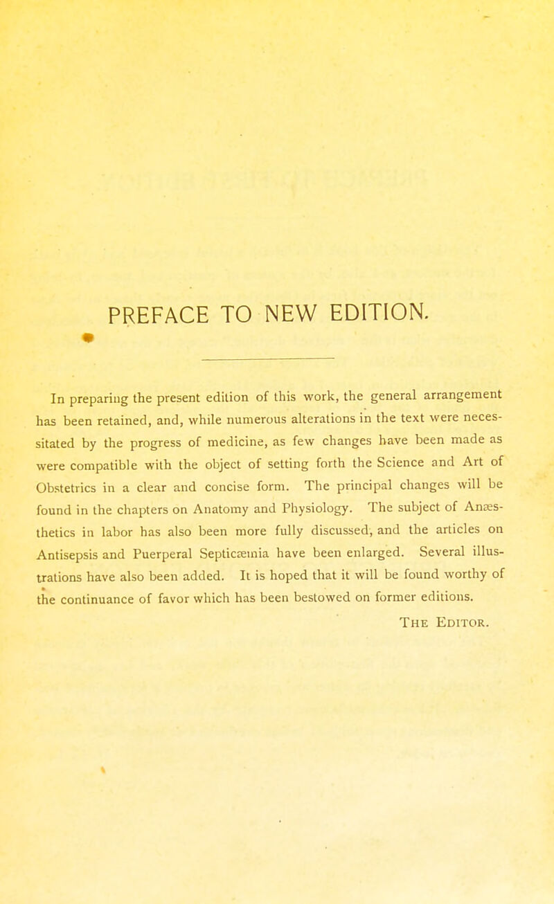 PREFACE TO NEW EDITION. In preparing the present edition of this work, the general arrangement has been retained, and, while numerous alterations in the text were neces- sitated by the progress of medicine, as few changes have been made as were compatible with the object of setting forth the Science and Art of Obstetrics in a clear and concise form. The principal changes will be found in the chapters on Anatomy and Physiology. The subject of Anaes- thetics in labor has also been more fully discussed, and the articles on Antisepsis and Puerperal Septicemia have been enlarged. Several illus- trations have also been added. It is hoped that it will be found worthy of the continuance of favor which has been bestowed on former editions. The Editor.