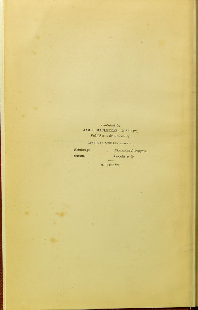 Published by . JAMES MACLEHOSB, GLASGOW, Publisher to the University. LONDON: MACMILLAN AND CO., CEiinbitrglt, . . . Edmonston* Douglas. Dublin, • . . Fannin & Co. MDCCCLXXVI.