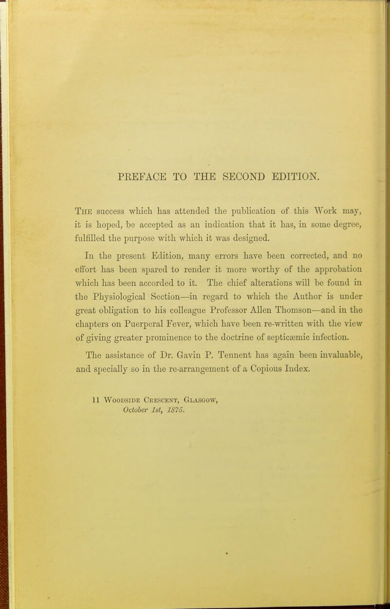 The success which has attended the publication of this Work may, it is hoped, be accepted as an indication that it has, in some degree, fulfilled the purpose with which it was designed. In the present Edition, many errors have been corrected, and no effort has been spared to render it more worthy of the approbation which has been accorded to it. The chief alterations will be found in the Physiological Section—in regard to which the Author is under great obligation to his colleague Professor Allen Thomson—and in the chapters on Puerperal Fever, which have been re-written with the view of giving greater prominence to the doctrine of septicemic infection. The assistance of Dr. Gavin P. Tennent has again been invaluable, and specially so in the re-arrangement of a Copious Index. 11 WOODSIDE CeESCKNT, GLASGOW, October 1st, 1S75.