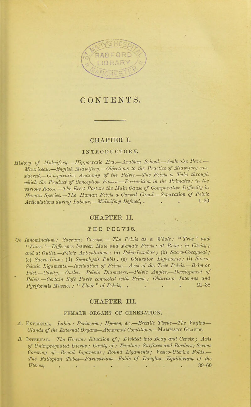 CONTENTS. CHAPTER I. INTEODUCTOEY. History of Midwifery.—Hippocratic Era.—Arabian School—Ambroise Pari.— Maurkeau.—English Midwifery.—Objections to the Practice of Midwifery con- sidered.—Comparative Anatomy of the Pelvis.—The Pelvis a Tube through which the Product of Conception Passes.—Parturition in the Primates: in the various Paces.—The Erect Posture the Main Cause of Comparative Difficulty in Human Species.—The Human Pelvis a Curved Canal—Separation of Pelvic Articulations during Labour.—Midwifery Defined, . . . 1-20 CHAPTER II. THE PELVIS. Os Innominatum: Sacrum: Coccyx. — The Pelvis as a Whole: True and False.—Difference between Male and Female Pelvis: at Brim; in Cavity; and at Outlet.—Pelvic Articulations: (a) P elvi-Lumbar ; (b) Sacro-Coccygeal ; (c) Sacro-Iliac; (d) Symphysis Pubis; (e) Obturator Ligaments; (f) Sacro- Sciatic Ligaments.—Inclination of Pelvis.—Axis of the True Pelvis.—Brim or Met.—Cavity.—Outlet.—Pelvic Diameters.—Pelvic Angles.—Development of Pelvis.—Certain Soft Parts connected with Pelvis; Obturator Interims and Pyriformis Muscles ;  Floor  of Pelvis, .... 21-38 CHAPTER IH. FEMALE OEGANS OF GENEEATION. A. External. Labia; Perineum; Hymen, &c.—Erectile Tissue—The Vagina— Glands of the External Organs—Abnormal Conditions.—Mammary Glands. B. Internal. The Uterus: Situation of; Divided into Body and Cervix; Axis of Unimpregnaled Uterus; Cavity of; Fundus; Surf aces and Borders; Serous Covering of—Broad, Ligaments; Round Ligaments; Vesico-Uterine Folds.— The Fallopian Tubes—Parovarium—Folds of Douglas—Equilibrium of the Uterus, ........ 39-60
