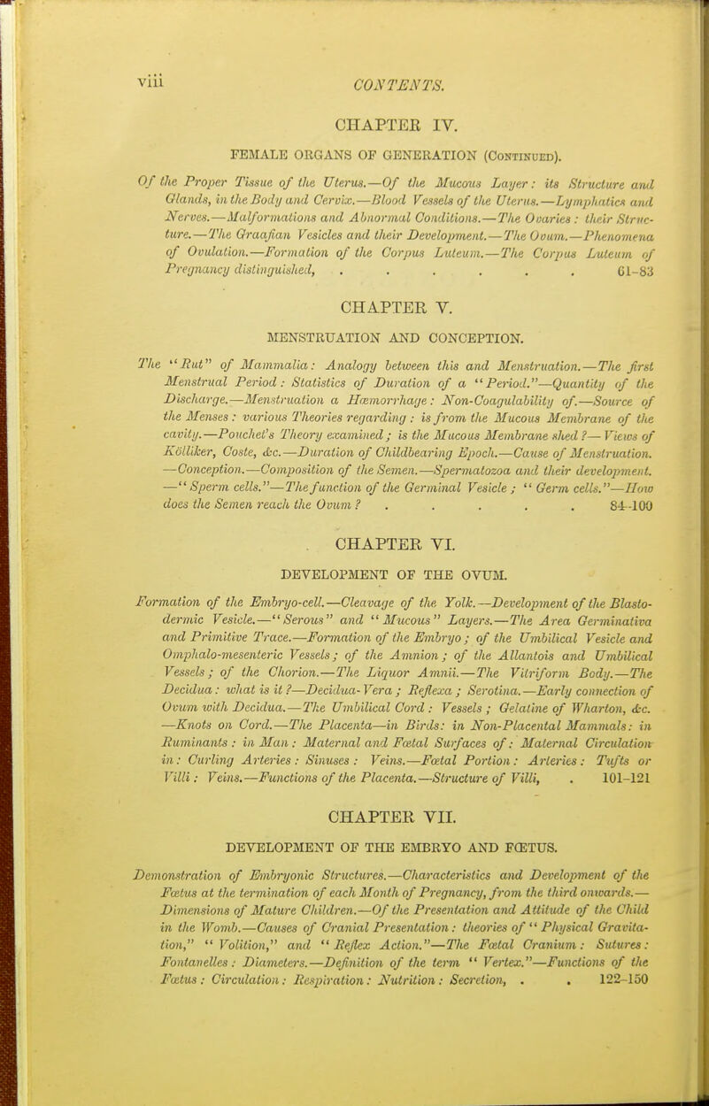 CHAPTER IV. FEMALE ORGANS OF GENERATION (Continued). Of the Proper Tissue of the Uterus.—Of the Mucous Layer: its Structure and Glands, hi the Body and Cervix.—Blood Vessels of the Uterus.—Lymphatics and Nerves.—Malformations and Abnormal Conditions.—The Ovaries : their Struc- ture.—The Graafian Vesicles and their Development. — The Ovum.—Plienomena of Ovulation.—Formation of the Corpus Luleum.—The Corpus Luleum of Pregnancy distinguished, ...... Gl-83 CHAPTER V. MENSTRUATION AND CONCEPTION. The But of Mammalia: Analogy between this and Menstruation.—The first Menstrual Period: Statistics of Duration of a Period.—Quantity of the Discharge.—Menstruation a LTcemorrhage : Non-Coagulability of.—Source of the Menses : various Theories regarding : is from the Mucous Membrane of the cavity.—Pouchel's Theory examined; is the Mucous Membrane shed ?— Views of Kblliker, Coste, <bc.—Duration of Childbearing Epoch.—Cause of Menstruation. —Conception.—Composition of the Semen.—Spermatozoa and their development. —Sperm cells.—The function of the Germinal Vesicle ;  Germ cells.—How does the Semen reach the Ovum ? . . . . . 84-100 CHAPTER VI. DEVELOPMENT OF THE OVUM. Formation of the Embryo-cell.—Cleavage of the Yolk.—Development of the Blasto- dermic Vesicle.—Serous and Mucous Layers.—The Area Germinativa and Primitive Trace.—Formation of the Embryo ; of the Umbilical Vesicle and Omphalo-mesenteric Vessels; of the Amnion; of the Allantois and Umbilical Vessels; of the Chorion.—The Liquor Amnii.—The Vilriform Body.—The Decidua: what is it ?—Decidua-Vera ; Refiexa ; Serotina.—Early connection of Ovum with Decidua.—The Umbilical Cord : Vessels ; Gelatine of Wharton, <L-c. —Knots on Cord.—The Placenta—in Birds: in Non-Placental Mammals: in Ruminants: in Man : Maternal and Foetal Surfaces of: Maternal Circulation in: Curling Arteries: Sinuses: Veins.—Foetal Portion: Arteries: Tufts or Villi: Veins.—Functions of the Placenta.—Structure of Villi, . 101-121 CHAPTER VII. DEVELOPMENT OF THE EMBRYO AND FOETUS. Demonstration of Embryonic Structures.—Characteristics and Development of the Foetus at the termination of each Month of Pregnancy, from the third onwards.— Dimensions of Mature Children.—Of the Presentation and Attitude of the Child in the Womb.—Causes of Cranial Presentation: theories of  Physical Gravita- tion, Volition, and  Rejlcx Action.—The Fatal Cranium: Sutures: Fonlanelles : Diameters.—Definition of the term  Vertex.—Functions of the Foetus : Circulation: Respiration: Nutrition : Secretion, . . 122-150