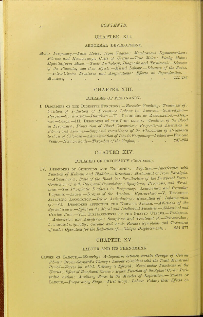 CHAPTER XII. ABNORMAL DEVELOPMENT. Molar Pregnancy.—False Moles : from Vagina: Membranous Dysmenorrhea : Fibrous and Hemorrhagic Casts of Uterus.—True Moles: Fleshy Moles: Hydatidiform Moles. —Their Pathology, Diagnosis and Treatment.—Diseases of the Placenta, and their Effects.—Missed Labour.—Diseases of tJte Fotlus. — Intra- Uterine Fractures and Amputations: Efforts at Reproduction. — Monsters, 222-23G CHAPTER XIII. DISEASES OF PREGNANCY. I. Disorders of the Digestive Functions.—Recessive Vomiting: Treatment of: Question of Induction of Premature Labour in—Anor&cia—Gastrodynia— Pyrosis—Constipation—Diarrhoea.—II. Disorders op Respiration.— Dysp- nea—Cough.—IM. Disorders of the Circulation.— Condition of the Blood in Pregnancy : Diminution of Blood Corpuscles: Proportional Alteration in Fibrine and Albumen—Supposed resemblance of the Phenomena of Pregnancy to those of Chlorosis—Administration of Iron in Pregnancy—Plethora— Varicose ]reins.—Haimorrhoids—Thrombus of the Vagina, . . • 237-253 CHAPTER XIV. DISEASES OF PREGNANCY (Continued). IV. Disorders of Secretion and Excretion. —Plyalism. —Interference with Function of Kidneys and Bladder.—Retention: Mechanical or from Paralysis. —Albuminuria: State of the Blood in: Peculiarities of the Puerperal Form: Connection of with Puerperal Convulsions: Symptoms, Prognosis, and Treat- ment.—The Phosphatic Diathesis in Pregnancy.—Leucorrhcea and Granular Vaginitis.—Ascites.—Dropsy of the Amnion.—Hydrorrhea.—V. Disorders affecting Locomotion. —Pelvic Articulations : Relaxation of: Inflammation of—VI. Disorders affecting the Nervous System. —Affections of the Special Senses—Effect on the Moral and Intellectual Faculties.—Abdominal and Uterine Pain.—VII. Displacements of the Gravid Uterus.—Prolapsus. —Anleversion and Anteflexion: Symjitoms and Treatment of'.—Retroversion ; how cause! originally : Chronic and Acute Forms : Symptoms and Treatment of each: Operation for the Reduction of—Oblique Displacements, . 251-277 CHAPTER XV. LABOUR AND ITS PHENOMENA. Causes of Labour.—Maturity: Antagonism between certain Groups of Uterine Fibres: Brown-Sdquard's Theory: Labour coincident with the Tenth Menstrual Period—Forces by which Delivery is Effected: Nervi-motor Functions of the Uterus : Effect of Emotional Causes: Reflex Function of the Spinal Cord: Peri- staltic Action: Auxiliary Force in the Muscles of Expiration, — Stages of LabOTO.—Preparatory Stage.—First Stage: Labour Pains; their Ejjeds on