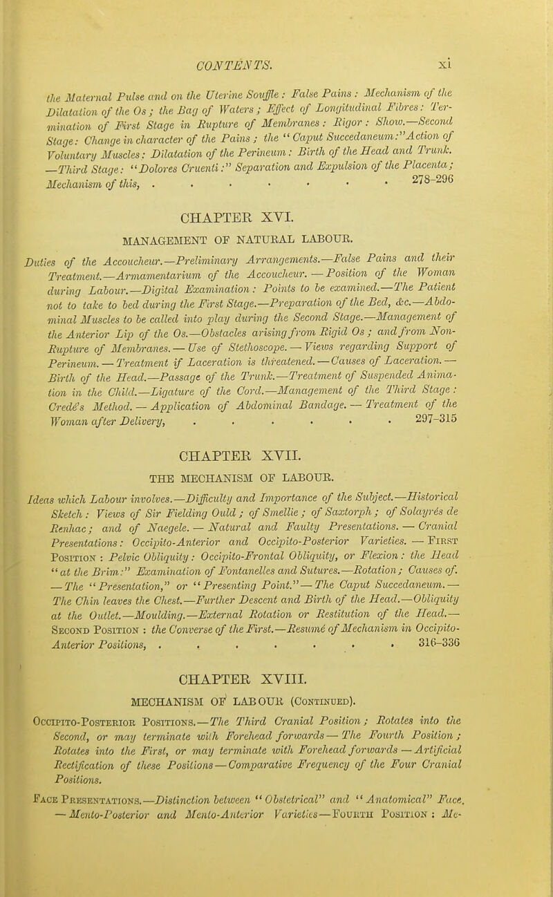 the Maternal Pulse and on the Uterine Souffle : Fake Pains : Mechanism of the Dilatation of the Os ; the Bar, of Waters; Effect of Longitudinal Fibres: Ter- mination of First Stage in Rupture of Membranes: Rigor: Show—Second Stage: Change in character of the Pains ; the  Caput Succedaneum:Action of Voluntary Muscles: Dilatation of the Perineum: Birth of the Head and Trunk. —Third Stage: Dolores Cruenli: Separation and Expulsion of the Placenta; Mechanism of this, 278-296 CHAPTER XYI. MANAGEMENT OF NATURAL LABOUR. Duties of the Accoucheur.—Preliminary Arrangements.—False Pains and their Treatment—Armamentarium of the Accoucheur. — Position of the Woman during Labour.—Digital Examination: Points to be examined.—The Patient not to take to bed during the First Stage.—Preparation of the Bed, &c—Abdo- minal Muscles to be called into play during the Second Stage.—Management of the Anterior Lip of the Os.—Obstacles arising from Rigid Os ; and from Non- Rupture of Membranes. — Use of Stethoscope. — Views regarding Support of Perineum. — Treatment if Laceration is threatened.—Causes of Laceration.— Birth of the Head.—Passage of the Trunk.—Treatment of Suspended Anima- tion in the Child.—Ligature of the Cord.—Management of the Third Stage : Credit's Method. — Application of Abdominal Bandage. — Treatment of the Woman after Delivery, ...... 297-315 CHAPTER XVII. THE MECHANISM OF LABOUR. Ideas which Labour involves.—Difficulty and Importance of the Subject—Historical Sketch: Views of Sir Fielding Otdd ; of Smellie ; of Saxtorph ; of Solayres de Renhac; and of Naegele. — Natural and Faulty Presentations. — Cranial Presentations: Occipito-Anterior and Occipito-Posterior Varieties. — First Position : Pelvic Obliquity: Occipito-Frontal Obliquity, or Flexion: the Head at the Brim: Examination of Fontanelles and Sutures.-—Rotation; Causes of. — The Presentation, or Presenting Point—The Caput Succedaneum.— The Chin leaves the Chest—Further Descent and Birth of the Head.—Obliquity at the Outlet.—Moulding.—External Rotation or Restitution of the Head.— Second Position : the Converse of the First—Resumi of Mechanism in Occipilo- Anterior Positions, ....... 316-336 CHAPTER XVIII. MECHANISM OF* LABOUR (Continued). Occipito-Posterior Positions.—The Third Cranial Position; Rotates into the Second, or may terminate with Forehead forwards—The Fourth Position; Rotates into the First, or may terminate with Forehead forwards — Artificial Rectification of these Positions — Comparative Frequency of the Four Cranial Positions. Face Presentations.—Distinction between Obstetrical and Anatomical Face, — Menlo-Posterior and Mcnlo-Anterior Varieties—Fourth Position: Me-