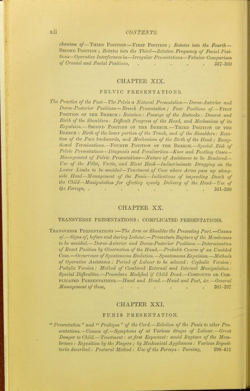 chanism of— Third Position—First Position ; Rotates into the Fourth— Second Position ; Rotates into the Third—Relative Frequency of Facial Posi- tions—Operative Interference in—Irregular Presentations—Tabular Comparison of Cranial and Facial Positions, ..... 337-300 CHAPTER XIX. PELVIC PRESENTATIONS. The Practice of the Past—The Pelvis a Natural Presentation — Dorso-Anterior and Dor so-Posterior Positions—Breech Presentation; Four Positions of— First Position of the Breech : Rotation: Passage of the Buttocks: Descent and Birth of the Shoulders: Difficult Progress of the Head, and Mechanism of its Expulsion.— Second Position of the Breech.—Third Position of the Breech : Birth of the lower portion of the Trunk, and of the Shoulders : Rota- tion of the Face backwards, and Mechanism of the Birth of the Head; Excep- tional Terminations.—Fourth Position of the Breech.—Special Risk of Pelvic Presentations—Diagnosis and Peculiarities—Knee and Footling Cases— Management of Pelvic Presentations—Nature of Assistance to be Rendered— Use of the Fillet, Vectis, and Blunt Hook—Indiscriminate Dragging on the Loiver Limbs to be avoided—Treatment of Case where Arms }>ass up along- side Head—Management of the Funis—Indications of impending Death of the Child—Manipulation for effecting speedy Delivery of the Head—Use of tjie Forceps, ........ 361-3S0 CHAPTER XX. TRANSVERSE PRESENTATIONS : COMPLICATED PRESENTATIONS. Transverse Presentations :—The Arm or Shoulder the Presenting Part.—Causes of-—Signs of, before and during Labour.—Premature Rupture of the Membranes to be avoided.—Dorso-Anterior and Dorso-Posterior Positions.—Determination of Exact Position by Observation of the Hand.—Probable Course of an Unaided Case.—Occurrence of Spontaneous Evolution.—Spontaneous Expulsion.—Methods of Operative Assistance : Period of Labour to be selected : Cephalic Version : Podalic Version : Method of Combined External and Internal Manipulation: Special Difficulties.—Procedure Modified if Child Dead.—Comfound or Com- plicated Presentations.—Hand and Head.—Hand and Foot, die—General Management of these, ...... 3S1-397 CHAPTER XXI. FUNIS PRESENTATION. Presentation and  Prolapse of the Cord.—Relation of the Funis to other Pre- sentations.—Causes of—Symptoms of at Various Stages of Labour.—Great Danger to Child.—Treatment: at first Expectant: avoid Rupture of the Mem- branes : Reposition by the Fingers ; by Mechanical Appliances : Various Reposi- toria described: Postural Method : Use of the Forceps : Turning, 39S-412