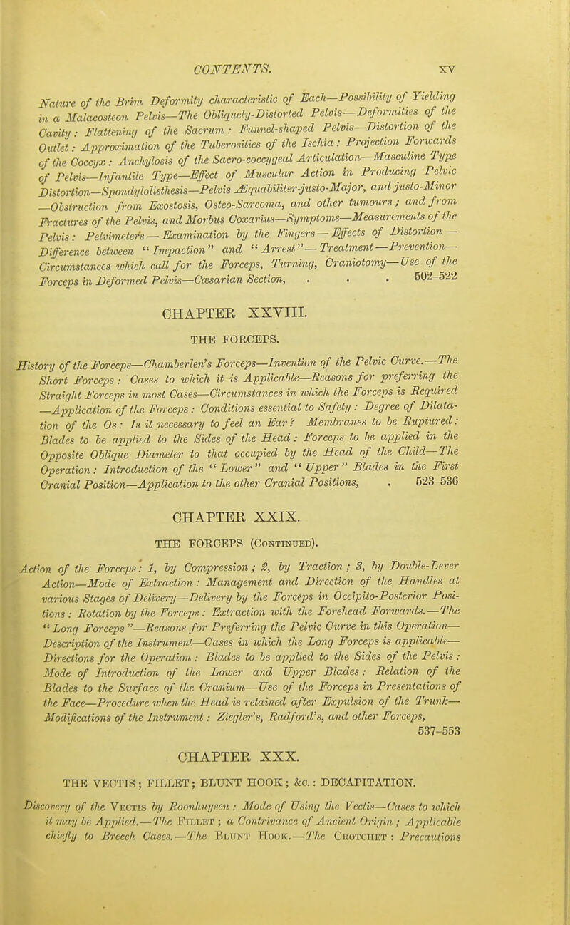 Nature of the Brim Deformity characteristic of Each-Possibility of Yielding in a Malacosteon Pelvis-The Obliquely-Distorted Pelvis-Deformities of the Cavity ■ Flattening of the Sacrum: Funnel-shaped Pelvis—Distortion of the Outlet ■ Approximation of the Tuberosities of the Ischia: Projection Forwards of the Coccyx Anchylosis of the Sacro-coccygeal Articulation—Masculine Type of Pelvis-Infantile Type-Effect of Muscular Action in Producing Pelvic Distortion-Spondylolisthesis-Pelvis uEquabiliter-justo-Major, and justo-Minor —Obstruction from Exostosis, Osteo-Sarcoma, and other tumours; and from Fractures of the Pelvis, and Morbus Coxarius—Symptoms—Measurements of the Pelvis: Pelvimeters — Examination by the Fingers — Effects of Distortion — Difference between Impaction and Arrest— Treatment— Prevention- Circumstances which call for the Forceps, Turning, Craniotomy—Use of the Forceps in Deformed Pelvis—Cccsarian Section, . . . 502-522 CHAPTER XXVIII. THE FORCEPS. History of the Forceps—Chamberlen's Forceps—Invention of the Pelvic Curve—The Short Forceps: Cases to which it is Applicable—Reasons for preferring the Straight Forceps in most Cases—Circumstances in which the Forceps is Required —Application of the Forceps: Conditions essential to Safety: Degree of Dilata- tion of the Os: Is it necessary to feel an Ear? Membranes to be Ruptured: Blades to be applied to the Sides of the Head: Forceps to be applied in the Opposite Oblique Diameter to that occupied by the Head of the Child—The Operation: Introduction of the Lower and Upper Blades in the First Cranial Position—Application to the other Cranial Positions, . 523-536 CHAPTER XXIX. THE FORCEPS (Continued). Action of the Forceps': 1, by Compression; 2, by Traction; 3, by Double-Lever Action—Mode of Extraction: Management and Direction of the Handles at various Stages of Delivery—Delivery by the Forceps in Occipito-Posterior Posi- tions : Rotation by the Forceps: Extraction with the Forehead Forwards.—The Long Forceps —Reasons for Preferring the Pelvic Curve in this Operation— Description of the Instrument—Cases in which the Long Forceps is applicable— Directions for the Operation: Blades to be applied to the Sides of the Pelvis : Mode of Introduction of the Lower and Upper Blades: Relation of the Blades to the Surface of the Cranium—Use of the Forceps in Presentations of the Face—Procedure when the Head is retained after Expulsion of the Trunk— Modifications of the Instrument: Ziegler's, Radford's, and other Forceps, 537-553 CHAPTER XXX. THE VECTIS ; FILLET; BLUNT HOOK ; &o.: DECAPITATION. Discovery of the Vectis by Roonhuysen : Mode of Using the Vectis—Cases to which it may be Applied.—The Fillet ; a Contrivance of Ancient Origin ; Applicable chiefly to Breech Cases.—The Blunt Hook. — The Crotchet : Precautions