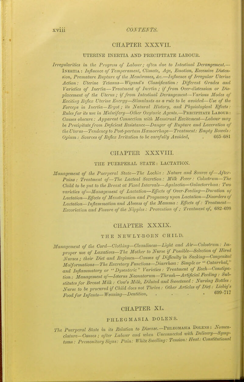 CHAPTER XXXVII. UTERINE INERTIA AND PRECIPITATE LABOUR. Irregularities in the Progress of Labour; often due to Intestinal Derangement.— Inertia : Influence of Temperament, Climate, Age, Emotion, Excessive Disten- sion, Premature Rupture of the Membranes, &C.—Influence of Irregular Uterine Action: Uterine Tetanus—Wigand's Classification: Different Grades and Varieties of Inertia—Treatment of Inertia,; if from Over-distension or Dis- placement of the Uterus ; if from Intestinal Derangement—Various Modes of Exciting Reflex Uterine Energy—Stimulants as a rule to be avoided—Use of the Forceps in Inertia—Ergot; its Natural History, and Physiological Effects: Rules for its use in Midwifery—Other Oxy toxic Agents.—Precipitate Labour : Causes obscure: Apparent Connection with Menstrual Excitement—Labour may be Precipitate from Deficient Resistance—Danger of Rupture and Laceration of the Uterus—Tendency to Post-partum Haemorrhage—Treatment: Empty Bovjels: Opium: Sources of Reflex Irritation to be carefully Avoided, . 665-681 CHAPTER XXXVIII. THE PUERPERAL STATE: LACTATION. Management of the Puerperal State—The Lochia : Nature and Source of— After- Pains : Treatment of—The Lacteal Secretion: Milk Fever: Colostrum—The Child to be put to the Breast at Fixed Intervals—Agalactia—Galactorrhea: Two varieties of—Management of Lactation—Effects of Over-Feeding—Duration of Lactation—Effects of Menstruation and Pregnancy tipon Lactation—Disorders of Lactation—Inflammation and Abscess of the Mamma : Effects of: Treatment- Excoriation and Fissure of the Nipjiles : Prevention of; Treatment of, 6S2-69S CHAPTER XXXIX. THE NEWLY-BORN CHILD. Management of the Cord—Clothing—Cleanliness—Light and Air—Colostrum: Im- proper use of Laxatives—The Mother to Nurse if Possible—Selection of Hired Nurses; their Diet and Regimen—Causes of Difficulty in Sucking—Congenital Malformations—The Excretory Functions—Diarrhea: Simple or  Catarrhal, and Inflammatory or Dysenteric Varieties: Treatment of Each-Coiulipa- tion: Management of—Icterus Neonatorum—Thrush—Artificial Feeding : Sub- stitutes for Breast Milk : Cow's Milk, Diluted and Sweetened: Nursing Bottles .- Nurse to be procured if Child docs not Thrive: Other Articles of Diet: Lieb>g's Food for Infants—Weaning—Dentition, .... 699-717 CHAPTER XL. PHLEGMASIA DOLENS. The Puerperal Slate in its Relation to Disease. -Phlegmasia Dolexs: Nomen- clature-Causes; after Labour and when Unconnected with Dehrery-Symp- toms: Premonitory Signs: Pain: While Swelling: Tension: Heat: Conshtutional