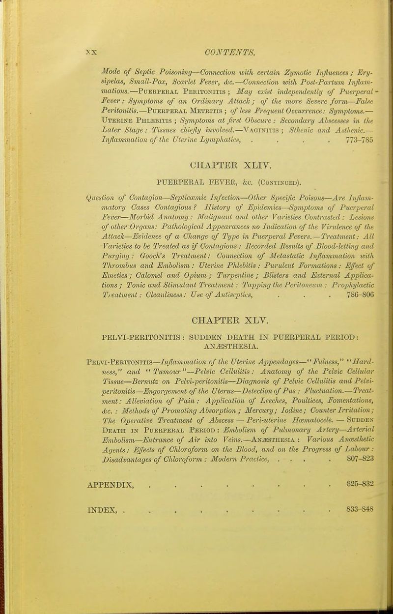 Mode of Septic Poisoning—Connection with certain Zymotic Influences; Ery- sipelas, Small-Pox, Scarlet Fever, <fcc.—Connection with Post-Partum Inflam- mations.—Puerperal Peritonitis; May exist independently of Puerperal' Fever: Symptoms of an Ordinary Attack; of the more Severe form—False Peritonitis.—Puerperal Metritis ; of less Frequent Occurrence; Symptoms.— Uterine Phlebitis ; Symptoms at first Obscure: Secondary Abscesses in the Later Stage : Tissues chiefly involved.—V\ginitis ; Sthenic and Aathenic.— Inflammation of the Uterine Lymphatics, .... 773-785 CHAPTER XLIV. PUERPERAL FEVER, &o. (Continued). Question of Contagion—Septicemic Infection—Other Specific Poisons—Are Inflam- matory Cases Contagious ? History of Epidemics—Symptoms of Puerperal Fever—Morbid Anatomy: Malignant and other Varieties Contrasted: Lesion* of other Organs: Pathological Appearances no Indication of the Virulence of the Attack—Evidence of a Change of Type in Puerperal Fevers.— Treatment: All Varieties to be Treated as if Contagious : Recorded Results of Blood-letting and Purging: Gooch's Treatment: Connection of Metastatic Inflammation with Thrombus and Embolism: Uterine Phlebitis: Purulent Formations: Effect of Emetics; Calomel and Opium; Turpentine; Blisters and External Applica- tions ; Tonic and Stimulant Treatment: Tupping the Peritoneum : Prophylactic Treatment: Cleanliness: Use of Antiseptics, . . . 7S0-S0G CHAPTER XLV. PELVI-PERITONITIS : SUDDEN DEATH IN PUEllPERAL PERIOD: ANAESTHESIA. Pelvi-Peritonitis—Inflammation of the Uterine Appendages—Fulness, Hard- ness, and Tumour—Pelvic Cellulitis: Anatomy of the Pelvic Cellular Tissue—Bernutz on Pelvi-perilonitis—Diagnosis of Pelvic Cellulitis and Pelvi- peritonitis—Engorgement of the Uterus—Detection of Pus: Fluctuation.—Treat- ment: Alleviation of Pain: Application of Leeches, Poultices, Fomentations, <tc. : Methods of Promoting Absorption ; Mercury; Iodine; Counter Irritation ; The Operative Treatment of Abscess — Peri-uterine Hematocele. — Sudde.v Death in Puerperal Period : Embolism of Pulmonary Artery—Arterial Embolism—Entrance of Air into Veins.—Anesthesia : Various Anassthetic Agents: Effects of Chloroform on the Blood, and on the Progress of Labour : Disadvantages of Chloroform: Modern Practice, ... . S07-S23 APPENDIX, S25-S32 INDEX, S33-S4S