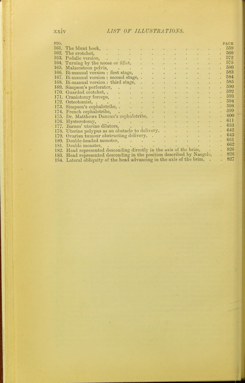 FIG. PAGE 161. The blunt hook 559 162. The crotchet, 560 163. Podalic version 572 164. Turning by the noose or lillet, 575 165. Malacostcou pelvis, 580 166. Bi-manual version : first stage, ........ 583 167. Bi-manual version : second stage, ........ 584 16S. Bi-manual version : third stage, 585 169. Simpson's perforator, 590 170. Guarded crotchet, 592 171. Craniotomy forceps, 593 172. Osteotomist, 594 173. Simpson's cephalotribe, 598 174. French cephalotribe, 599 175. Dr. Matthews Duncan's cephalotribe, 600 176. Hysterotomy, 611 177. Barnes' uterine dilators, 633 178. Uterine polypus as an obstacle to delivery, 642 179. Ovarian tumour obstructing delivery, 643 180. Double-headed monster, 661 181. Double monster, 662 182. Head represented descending directly in the axis of the brim, . . 826 183. Head represented descending in the position described by Naegele, . 826 1S4. Lateral obliquity of the head advancing in the axis of the brim, . . 827