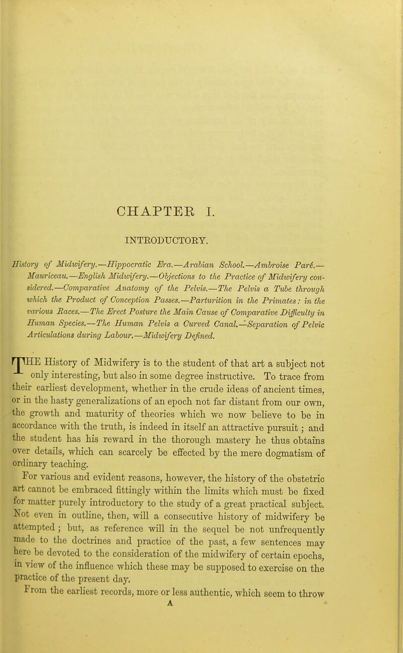 INTEODTJCTOKY. History of Midwifery.—Hippocratic Era.—Arabian School.—Ambroise Par6.— Hauriceau.—English Midwifery.—Objections to the Practice of Midwifery con- sidered.—Comparative Anatomy of the Pelvis.—The Pelvis a Tube through which the Product of Conception Passes.—Parturition in the Primates: in the various Paces.—The E-ect Posture the Main Cause of Comparative Difficulty in Human Species.—The Human Pelvis a Curved Canal.—-Separation of Pelvic Articulations during Labour.—Midwifery Defined. npHE History of Midwifery is to the student of that art a subject not only interesting, but also in some degree instructive. To trace from their earliest development, whether in the crude ideas of ancient times, or in the hasty generalizations of an epoch not far distant from our own, the growth and maturity of theories which we now believe to be in accordance with the truth, is indeed in itself an attractive pursuit; and the student has his reward in the thorough mastery he thus obtains over details, which can scarcely be effected by the mere dogmatism of ordinary teaching. For various and evident reasons, however, the history of the obstetric art cannot be embraced fittingly within the limits which must be fixed for matter purely introductory to the study of a great practical subject. Not even in outline, then, will a consecutive history of midwifery be attempted; but, as reference will in the sequel be not unfrequently made to the doctrines and practice of the past, a few sentences may here be devoted to the consideration of the midwifery of certain epochs, in view of the influence which these may be supposed to exercise on the practice of the present day. From the earliest records, more or less authentic, which seem to throw A