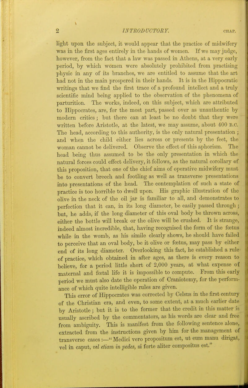 light upon the subject, it would appear that the practice of midwifery- was in the first ages entirely in the hands of women. If we may judge, however, from the fact that a law was passed in Athens, at a very early period, by which women were absolutely prohibited from practising physic in any of its branches, we are entitled to assume that the art had not in the main prospered in their hands. It is in the Hippocratic writings that we find the first trace of a profound intellect and a truly scientific mind being applied to the observation of the phenomena of parturition. The works, indeed, on this subject, which are attributed to Hippocrates, are, for the most part, passed over as unauthentic by modern critics; but there can at least be no doubt that they were written before Aristotle, at the latest, we may assume, about 400 B.C. The head, according to this authority, is the only natural presentation ; and when the child either lies across or presents by the feet, the woman cannot be delivered. Observe the effect of this aphorism. The head being thus assumed to be the only presentation in which the natural forces could effect delivery, it follows, as the natural corollary of this proposition, that one of the chief aims of operative midwifery must be to convert breech and footling as well as transverse presentations into presentations of the head. The contemplation of such a state of practice is too horrible to dwell upon. His graphic illustration of the olive in the neck of the oil jar is familiar to all, and demonstrates to perfection that it can, in its long diameter, be easily passed through; but, he adds, if the long diameter of this oval body be thrown across, either the bottle will break or the olive will be crushed. It is strange, indeed almost incredible, that, having recognised the form of the foetus while in the womb, as his simile clearly shows, he should have failed to perceive that an oval body, be it olive or foetus, may pass by either end of its long diameter. Overlooking this fact, he established a rule of practice, which obtained in after ages, as there is every reason to believe, for a period little short of 2,000 years, at what expense of maternal and foetal life it is impossible to compute. From this early period we must also date the operation of Craniotomy, for the perform- ance of which quite intelligible rules are given. This error of Hippocrates was corrected by Celsus in the first century of the Christian era, and even, to some extent, at a much earlier date by Aristotle; but it is to the former that the credit in tins matter is usually ascribed by the commentators, as his words are clear and free from ambiguity. This is manifest from the following sentence alone, extracted from the instructions given by him for the management of transverse cases:— Medici vero propositus est, ut eum manu dirigat, vel in caput, vel etiam in pedes, si forte aliter compositus est.