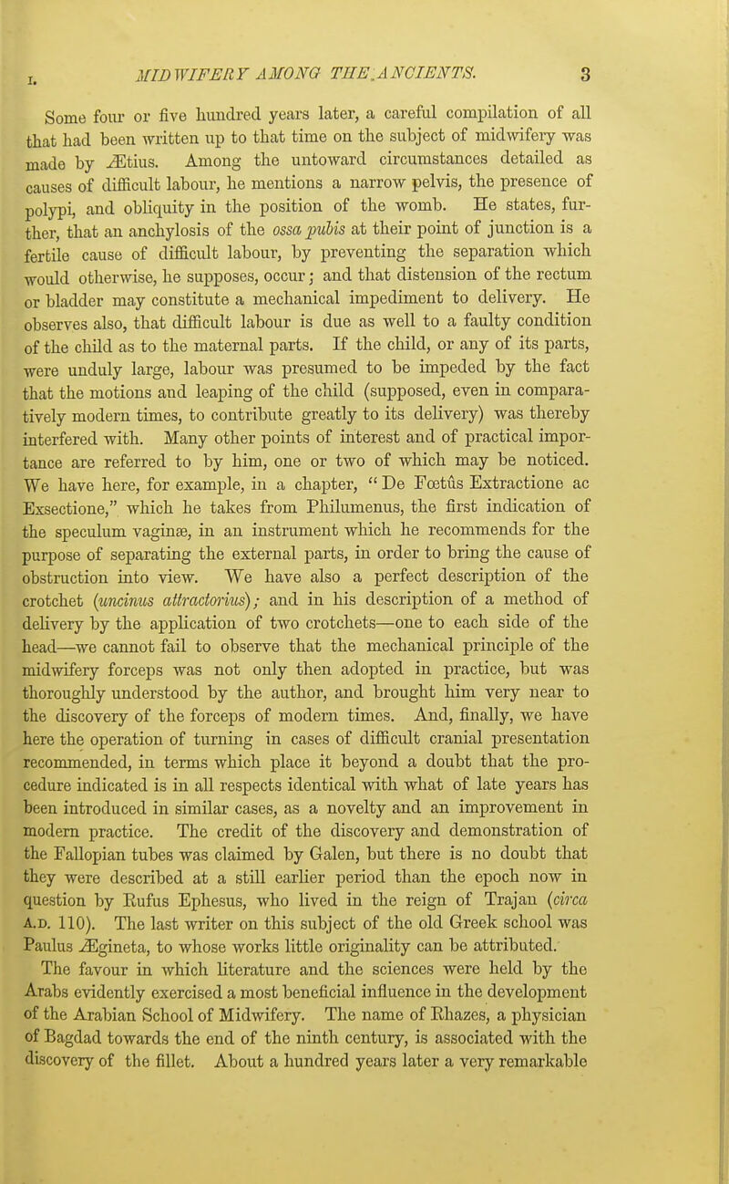 Some four or five hundred years later, a careful compilation of all that had been written up to that time on the subject of midwifery was made by iEtius. Among the untoward circumstances detailed as causes of difficult labour, he mentions a narrow pelvis, the presence of polypi, and obliquity in the position of the womb. He states, fur- ther, that an anchylosis of the ossa pubis at their point of junction is a fertile cause of difficult labour, by preventing the separation which would otherwise, he supposes, occur j and that distension of the rectum or bladder may constitute a mechanical impediment to delivery. He observes also, that difficult labour is due as well to a faulty condition of the child as to the maternal parts. If the child, or any of its parts, were unduly large, labour was presumed to be impeded by the fact that the motions and leaping of the child (supposed, even in compara- tively modern times, to contribute greatly to its delivery) was thereby interfered with. Many other points of interest and of practical impor- tance are referred to by him, one or two of which may be noticed. We have here, for example, in a chapter, De Foetus Extractione ac Exsectione, which he takes from Philumenus, the first indication of the speculum vagina?, in an instrument which he recommends for the purpose of separating the external parts, in order to bring the cause of obstruction into view. We have also a perfect description of the crotchet (uncinus attractorius); and in his description of a method of delivery by the application of two crotchets—one to each side of the head—we cannot fail to observe that the mechanical principle of the midwifery forceps was not only then adopted in practice, but was thoroughly understood by the author, and brought him very near to the discovery of the forceps of modern times. And, finally, we have here the operation of turning in cases of difficult cranial presentation recommended, in terms which place it beyond a doubt that the pro- cedure indicated is in all respects identical with what of late years has been introduced in similar cases, as a novelty and an improvement in modern practice. The credit of the discovery and demonstration of the Fallopian tubes was claimed by Galen, but there is no doubt that they were described at a still earlier period than the epoch now in question by Eufus Ephesus, who lived in the reign of Trajan (circa a.d. 110). The last writer on this subject of the old Greek school was Paulus iEgineta, to whose works little originality can be attributed. The favour in which literature and the sciences were held by the Arabs evidently exercised a most beneficial influence in the development of the Arabian School of Midwifery. The name of Rhazes, a physician of Bagdad towards the end of the ninth century, is associated with the discovery of the fillet. About a hundred years later a very remarkable