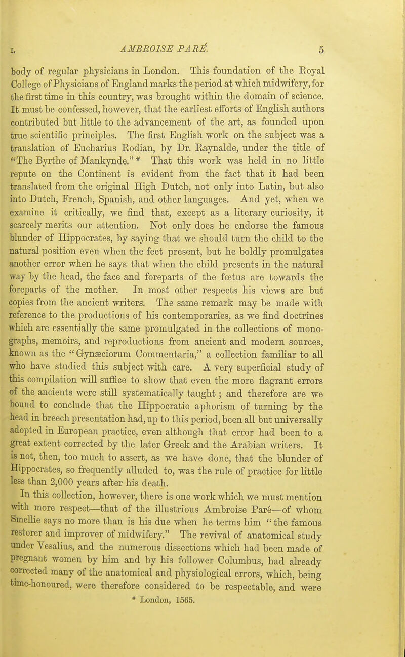 body of regular physicians in London. This foundation of the Eoyal College of Physicians of England marks the period at which midwifery, for the first time in this country, was brought within the domain of science. It must be confessed, however, that the earliest efforts of English authors contributed but little to the advancement of the art, as founded upon true scientific principles. The first English work on the subject was a translation of Eucharius Kodian, by Dr. Eaynalde, under the title of The Byrthe of Mankynde.* That this work was held in no little repute on the Continent is evident from the fact that it had been translated from the original High Dutch, not only into Latin, but also into Dutch, French, Spanish, and other languages. And yet, when we examine it critically, we find that, except as a literary curiosity, it scarcely merits our attention. Not only does he endorse the famous blunder of Hippocrates, by saying that we should turn the child to the natural position even when the feet present, but he boldly promulgates another error when he says that when the child presents in the natural way by the head, the face and foreparts of the foetus are towards the foreparts of the mother. In most other respects his views are but copies from the ancient writers. The same remark may be made with reference to the productions of his contemporaries, as we find doctrines which are essentially the same promulgated in the collections of mono- graphs, memoirs, and reproductions from ancient and modern sources, known as the  Gynseciorum Commentaria, a collection familiar to all who have studied this subject with care. A very superficial study of this compilation will suffice to show that even the more flagrant errors of the ancients were still systematically taught; and therefore are we bouud to conclude that the Hippocratic aphorism of turning by the head in breech presentation had, up to this period, been all but universally adopted in European practice, even although that error had been to a great extent corrected by the later Greek and the Arabian writers. It is not, then, too much to assert, as we have done, that the blunder of Hippocrates, so frequently alluded to, was the rule of practice for little less than 2,000 years after his death. In this collection, however, there is one work which we must mention with more respect—that of the illustrious Ambroise Pare—of whom Smellie says no more than is his due when he terms him  the famous restorer and improver of midwifery. The revival of anatomical study under Vesalius, and the numerous dissections which had been made of pregnant women by him and by his follower Columbus, had already corrected many of the anatomical and physiological errors, which, being time-honoured, were therefore considered to be respectable, and were * London, 1565.
