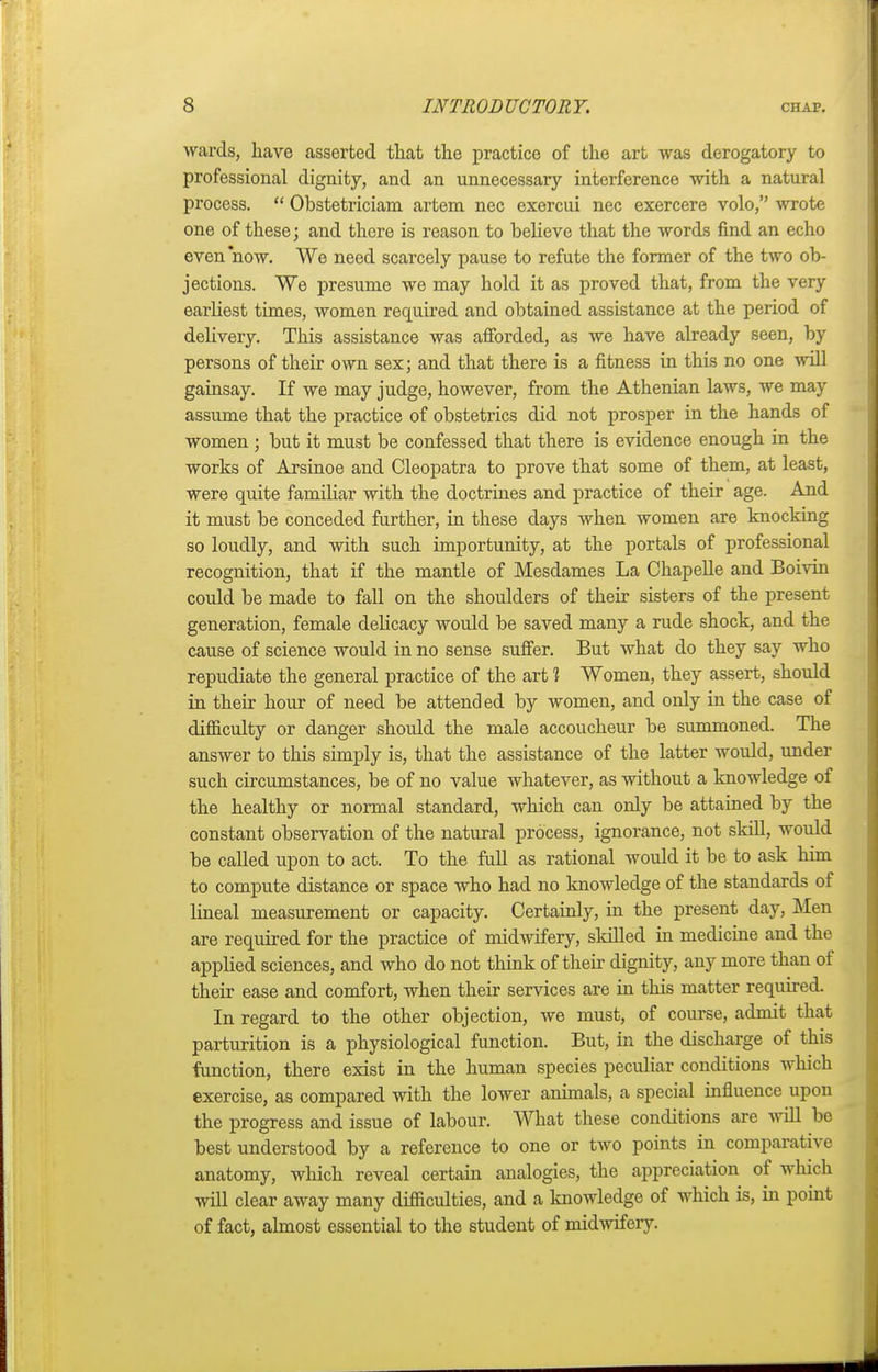 wards, have asserted that the practice of the art was derogatory to professional dignity, and an unnecessary interference with a natural process.  Obstetriciam artem nec exercui nec exercere volo, wrote one of these; and there is reason to believe that the words find an echo even now. We need scarcely pause to refute the former of the two ob- jections. We presume we may hold it as proved that, from the very earliest times, women required and obtained assistance at the period of delivery. This assistance was afforded, as we have already seen, by persons of their own sex; and that there is a fitness in this no one will gainsay. If we may judge, however, from the Athenian laws, we may assume that the practice of obstetrics did not prosper in the hands of women ; but it must be confessed that there is evidence enough in the works of Arsinoe and Cleopatra to prove that some of them, at least, were quite familiar with the doctrines and practice of their age. And it must be conceded further, in these days when women are knocking so loudly, and with such importunity, at the portals of professional recognition, that if the mantle of Mesdames La Chapelle and Boivin could be made to fall on the shoulders of their sisters of the present generation, female delicacy would be saved many a rude shock, and the cause of science would in no sense suffer. But what do they say who repudiate the general practice of the art 1 Women, they assert, should in their hour of need be attended by women, and only in the case of difficulty or danger should the male accoucheur be summoned. The answer to this simply is, that the assistance of the latter would, under such circumstances, be of no value whatever, as without a knowledge of the healthy or normal standard, which can only be attained by the constant observation of the natural process, ignorance, not skill, would be called upon to act. To the full as rational would it be to ask him to compute distance or space who had no knowledge of the standards of lineal measurement or capacity. Certainly, hi the present day, Men are required for the practice of midwifery, skilled in medicine and the applied sciences, and who do not think of their dignity, any more than of their ease and comfort, when their services are in this matter required. In regard to the other objection, we must, of course, admit that parturition is a physiological function. But, in the discharge of this function, there exist in the human species peculiar conditions which exercise, as compared with the lower animals, a special influence upon the progress and issue of labour. What these conditions are will be best understood by a reference to one or two points in comparative anatomy, which reveal certain analogies, the appreciation of which will clear away many difficulties, and a knowledge of which is, in point of fact, almost essential to the student of midwifery.