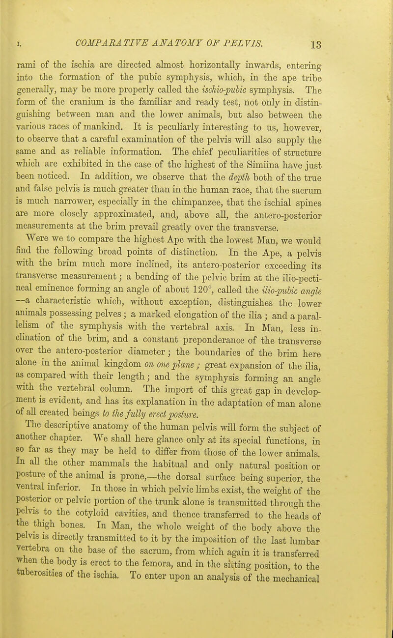 rami of the ischia are directed almost horizontally inwards, entering into the formation of the pubic symphysis, which, in the ape tribe generally, may be more properly called the ischio-pubic symphysis. The form of the cranium is the familiar and ready test, not only in distin- guishing between man and the lower animals, but also between the various races of mankind. It is peculiarly interesting to us, however, to observe that a careful examination of the pelvis will also supply the same and as reliable information. The chief peculiarities of structure which are exhibited in the case of the highest of the Simiina have just been noticed. In addition, we observe that the depth both of the true and false pelvis is much greater than in the human race, that the sacrum is much narrower, especially in the chimpanzee, that the ischial spines are more closely approximated, and, above all, the anteroposterior measurements at the brim prevail greatly over the transverse. Were we to compare the highest Ape with the lowest Man, we would find the following broad points of distinction. In the Ape, a pelvis with the brim much more inclined, its antero-posterior exceeding its transverse measurement; a bending of the pelvic brim at the ilio-pecti- neal eminence forming an angle of about 120°, called the ilio-pubic angle —a characteristic which, without exception, distinguishes the lower animals possessing pelves; a marked elongation of the ilia ; and a paral- lelism of the symphysis with the vertebral axis. In Man, less in- clination of the brim, and a constant preponderance of the transverse over the antero-posterior diameter; the boundaries of the brim here alone in the animal kingdom on one plane; great expansion of the ilia, as compared with their length; and the symphysis forming an angle with the vertebral column. The import of this great gap in develop- ment is evident, and has its explanation in the adaptation of man alone of all created beings to the fully erect posture. The descriptive anatomy of the human pelvis will form the subject of another chapter. We shall here glance only at its special functions, in so far as they may be held to differ from those of the lower animals. In all the other mammals the habitual and only natural position or posture of the animal is prone,—the dorsal surface being superior, the ventral inferior. In those in which pelvic limbs exist, the weight of the posterior or pelvic portion of the trunk alone is transmitted through the pelvis to the cotyloid cavities, and thence transferred to the heads of the thigh bones. In Man, the whole weight of the body above the pelvis is directly transmitted to it by the imposition of the last lumbar vertebra on the base of the sacrum, from which again it is transferred when the body is erect to the femora, and in the sitting position, to the tuberosities of the ischia. To enter upon an analysis of the mechanical