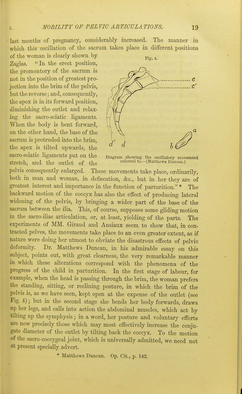 last months of pregnancy, considerably increased. The manner in which this oscillation of the sacrum takes place in different positions of the woman is clearly shown by pi 4_ Zaglas. In the erect position, the promontory of the sacrum is not in the position of greatest pro- jection into the brim of the pelvis, but the reverse; and, consequently, the apex is in its forward position, diminishing the outlet and relax- ing the sacro-sciatic ligaments. When the body is bent forward, on the other hand, the base of the sacrum is protruded into the brim, the apex is tilted upwards, the Sacro-sciatic ligaments put On the Diagram showing the oscillatory movement Stretch, and the Outlet of the referred to.-(Matthew3 Duncan.) pelvis consequently enlarged. These movements take place, ordinarily, both in man and woman, in defsecation, &c, but in her they are of greatest interest and importance in the function of parturition. * The backward motion of the coccyx has also the effect of producing lateral widening of the pelvis, by bringing a wider part of the base of the sacrum between the ilia. This, of course, supposes some gliding motion in the sacro-iliac articulation, or, at least, yielding of the parts. The experiments of MM. Giraud and Ansiaux seem to show that, in con- tracted pelves, the movements take place to an even greater extent, as if nature were doing her utmost to obviate the disastrous effects of pelvic deformity. Dr. Matthews Duncan, in his admirable essay on this subject, points out, with great clearness, the very remarkable manner in which these alterations correspond with the phenomena of the progress of the child in parturition. In the first stage of labour, for example, when the head is passing through the brim, the woman prefers the standing, sitting, or reclining posture, in which the brim of the pelvis is, as we have seen, kept open at the expense of the outlet (see Fig. 4); but in the second stage she bends her body forwards, draws up her legs, and calls into action the abdominal muscles, which act by tilting up the symphysis; in a word, her posture and voluntary efforts are now precisely those which may most effectively increase the conju- gate diameter of the outlet by tilting back the coccyx. To the motion of the sacro-coccygeal joint, which is universally admitted, we need not at present specially advert. * Matthews Duncan. Op. Cit., p. 142,