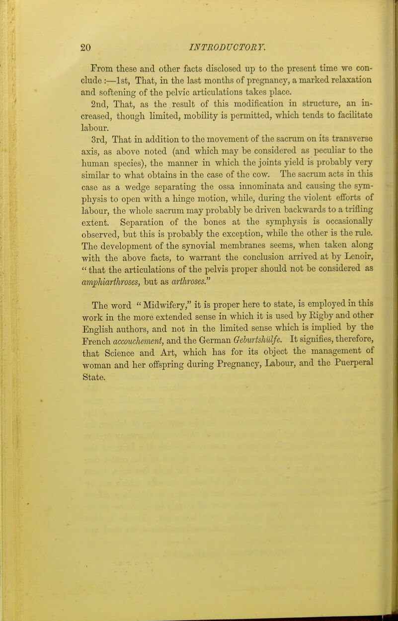 From these and other facts disclosed up to the present time we con- clude :—1st, That, in the last months of pregnancy, a marked relaxation and softening of the pelvic articulations takes place. 2nd, That, as the result of this modification in structure, an in- creased, though limited, mohility is permitted, which tends to facilitate lahour. 3rd, That in addition to the movement of the sacrum on its transverse axis, as above noted (and which may be considered as peculiar to the human species), the manner in which the joints yield is probably very similar to what obtains in the case of the cow. The sacrum acts in this case as a wedge separating the ossa innominata and causing the sym- physis to open with a hinge motion, while, during the violent efforts of labour, the whole sacrum may probably be driven backwards to a trifling extent. Separation of the bones at the symphysis is occasionally observed, but this is probably the exception, while the other is the rule. The development of the synovial membranes seems, when taken along with the above facts, to warrant the conclusion arrived at by Lenoir, that the articulations of the pelvis proper should not be considered as amphiarthroses, but as arthroses. The word Midwifery, it is proper here to state, is employed in this work in the more extended sense in which it is used by Eigby and other English authors, and not in the limited sense which is implied by the French accouchement, and the German Geburtshulfe. It signifies, therefore, that Science and Art, which has for its object the management of woman and her offspring during Pregnancy, Labour, and the Puerperal State.