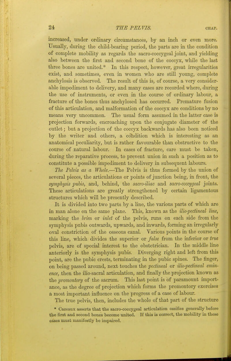 increased, under ordinary circumstances, by an inch or even more. Usually, during the child-bearing period, the parts are in the condition of complete mobility as regards the sacro-coccygeal joint, and yielding also between the first and second bone of the coccyx, while the last three bones are united.* In this respect, however, great irregularities exist, and sometimes, even in women who are still young, complete anchylosis is observed. The result of this is, of course, a very consider- able impediment to delivery, and many cases are recorded where, during the use of instruments, or even in the course of ordinary labour, a fracture of the bones thus anchylosed has occurred. Premature fusion of this articulation, and malformation of the coccyx are conditions by no means very uncommon. The usual form assumed in the latter case is projection forwards, encroaching upon the conjugate diameter of the outlet; but a projection of the coccyx backwards has also been noticed by the writer and others, a condition which is interesting as an anatomical peculiarity, but is rather favourable than obstructive to the course of natural labour. In cases of fracture, care must be taken, during the reparative process, to prevent union in such a position as to constitute a possible impediment to delivery in subsequent labours. The Pelvis as a Wliole.—The Pelvis is thus formed by the union of several pieces, the articulations or points of junction being, in front, the symphysis pubis, and, behind, the sacro-iliac and sacro-coccygeal joints. These articulations are greatly strengthened by certain ligamentous structures which will be presently described. It is divided into two parts by a line, the various parts of which are in man alone on the same plane. This, known as the ilio-pectineal line, marking the brim or inlet of the pelvis, runs on each side from the symphysis pubis outwards, upwards, and inwards, forming an irregularly oval constriction of the osseous canal. Various points in the course of this line, which divides the superior or false from the inferior or true pelvis, are of special interest to the obstetrician. In the middle line anteriorly is the symphysis pubis. Diverging right and left from this point, are the pubic crests, terminating in the pubic spines. The finger, on being passed around, next touches the pectineal or ilio-pectineal emin- ence, then the ilio-sacral articulation, and finally the projection known as the promontory of the sacrum. This last point is of paramount import- ance, as the degree of projection which forms the promontory exercises a most important influence on the progress of a case of labour. The true pelvis, then, includes the whole of that part of the structure * Cazeaux asserts that the sacro-coccygeal articulation ossifies generally before, the first and second bones become united. If this is correct, the mobility in these cases must manifestly be impaired.