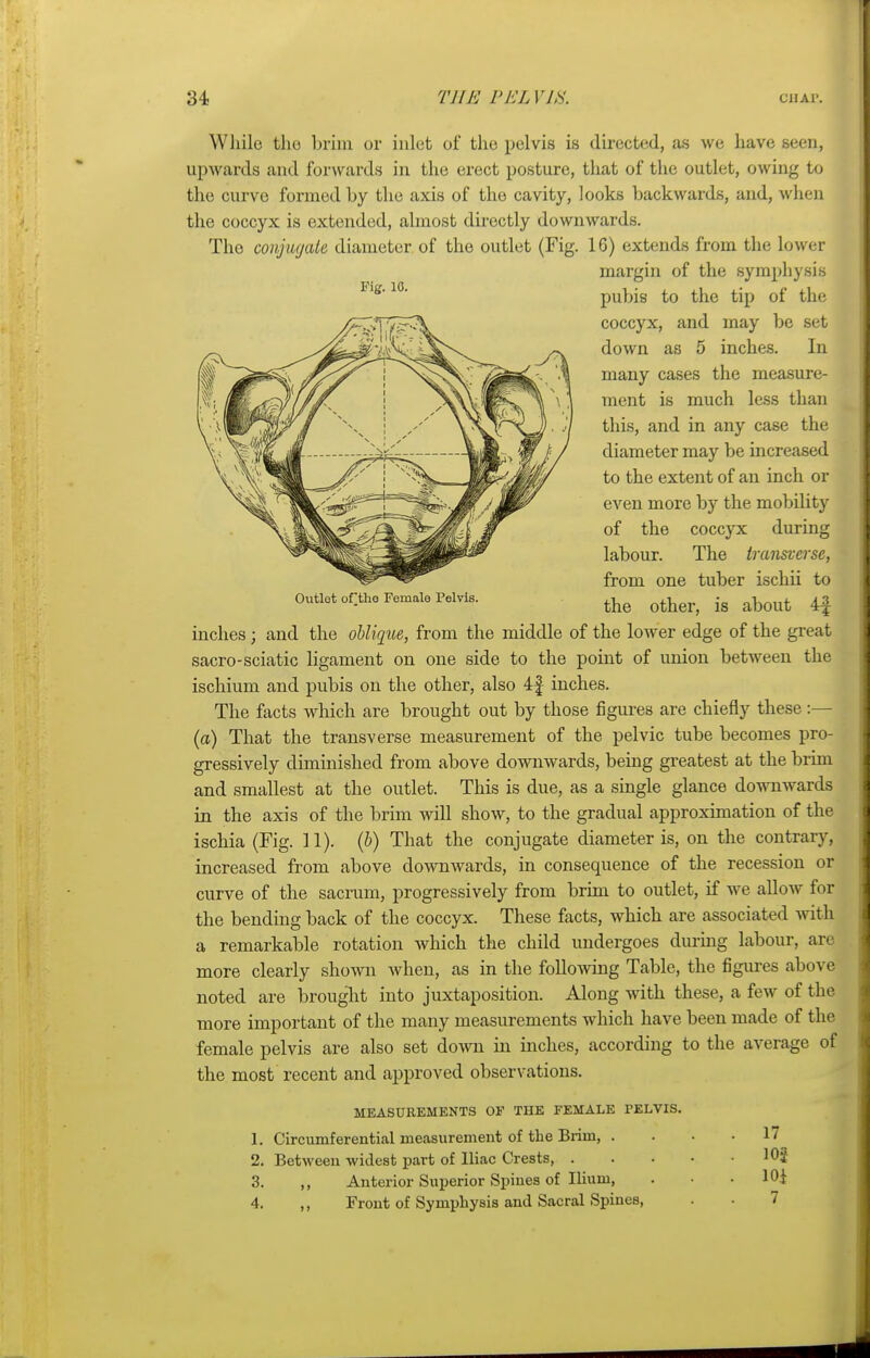 While tho brim or inlet of the pelvis is directed, as we have seen, upwards and forwards in the erect posture, that of the outlet, owing to the curve formed by the axis of the cavity, looks backwards, and, when the coccyx is extended, almost directly downwards. The conjugate diameter of the outlet (Fig. 16) extends from the lower inches; and the oblique, from the middle of the lower edge of the great sacro-sciatic ligament on one side to the point of union between the ischium and pubis on the other, also 4£ inches. The facts which are brought out by those figures are chiefly these:— (a) That the transverse measurement of the pelvic tube becomes pro- gressively diminished from above downwards, being greatest at the brim and smallest at the outlet. This is due, as a single glance downwards in the axis of the brim will show, to the gradual approximation of the ischia (Fig. 11). (b) That the conjugate diameter is, on the contrary, increased from above downwards, in consequence of the recession or curve of the sacrum, progressively from brim to outlet, if we allow for the bending back of the coccyx. These facts, which are associated Avith a remarkable rotation which the child undergoes during labour, ar< more clearly shown when, as in the following Table, the figures above noted are brought into juxtaposition. Along with these, a few of the more important of the many measurements which have been made of the female pelvis are also set down in inches, according to the average of the most recent and approved observations. MEASUREMENTS OF THE FEMALE PELVIS. 1. Circumferential measurement of the Brim, . . • .17 2. Between widest part of Iliac Crests 103 3. ,, Anterior Superior Spines of Ilium, . . .101 4. ,, Front of Symphysis and Sacral Spines, . ■ 7 Outlot of the Female Pelvis. Fig. 10. margin of the symphysis pubis to the tip of the coccyx, and may be set down as 5 inches. In many cases the measure- ment is much less than this, and in any case the diameter may be increased to the extent of an inch or even more by the mobility of the coccyx during labour. The transverse, from one tuber ischii to the other, is about 4J