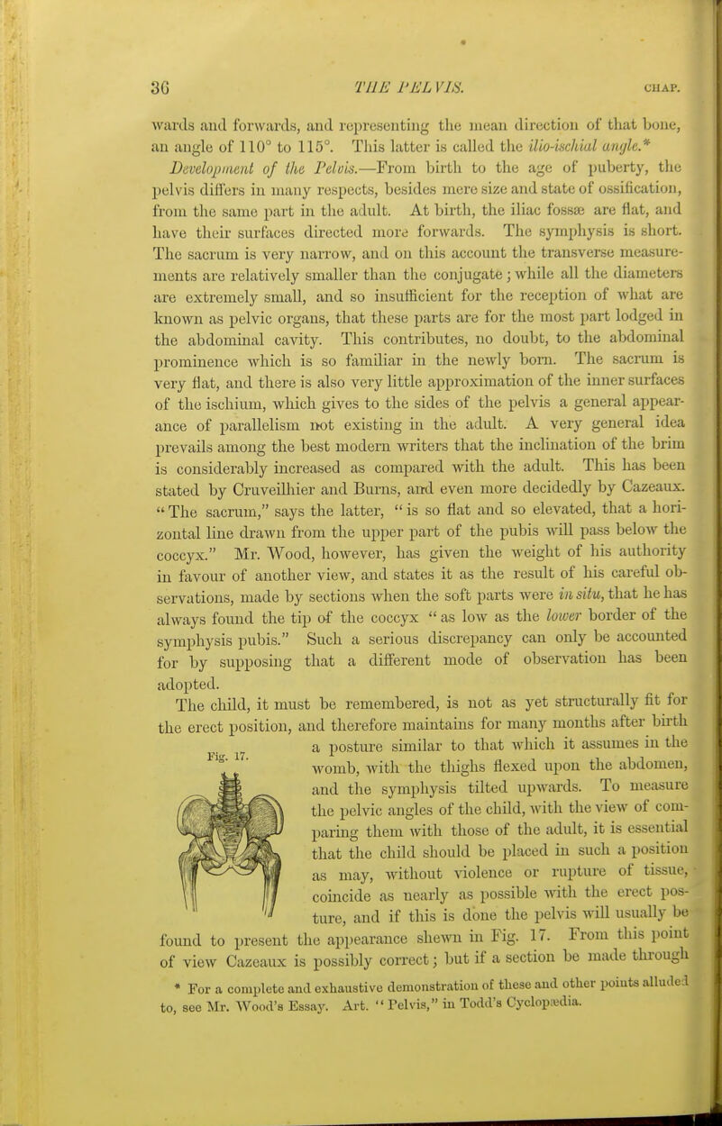 3G TEE 1'EL VIS, chap. wards and forwards, and representing the mean direction of that hone, an angle of 110° to 115°. This latter is called the ilio-ischiul angle* Development of the Pelvis.—From birth to the age of puberty, the pelvis differs in many respects, besides mere size and state of ossification, from the same part in the adult. At birth, the iliac fossae are flat, and have their surfaces directed more forwards. The symphysis is short. The sacrum is very narrow, and on this account the transverse measure- ments are relatively smaller than the conjugate; while all the diameters are extremely small, and so insufficient for the reception of what are known as pelvic organs, that these parts are for the most part lodged in the abdominal cavity. This contributes, no doubt, to the abdominal prominence which is so familiar in the newly born. The sacrum is very flat, and there is also very little approximation of the inner surfaces of the ischium, which gives to the sides of the pelvis a general appear- ance of parallelism not existing in the adidt. A very general idea prevails among the best modern writers that the inclination of the brim is considerably increased as compared with the adult. This has been stated by Cruveilhier and Burns, and even more decidedly by Cazeaux.  The sacrum, says the latter,  is so flat and so elevated, that a hori- zontal line drawn from the upper part of the pubis will pass below the coccyx. Mr. Wood, however, has given the weight of his authority in favour of another view, and states it as the result of his careful ob- servations, made by sections when the soft parts were in situ, that he has always found the tip of the coccyx  as low as the lower border of the symphysis pubis. Such a serious discrepancy can only be accounted for by supposing that a different mode of observation has been adopted. The child, it must be remembered, is not as yet structurally fit for the erect position, and therefore maintains for many months after birth a posture similar to that which it assumes in the womb, with the thighs flexed upon the abdomen, and the symphysis tilted upwards. To measure the pelvic angles of the child, with the view of com- paring them with those of the adult, it is essential that the child should be placed in such a position as may, without violence or rupture of tissue, coincide as nearly as possible with the erect pos- ture, and if this is done the pelvis will usually be found to present the appearance shewn in Fig. 17. From this point of view Cazeaux is possibly correct; but if a section be made through * For a complete and exhaustive demonstration of these and other points alluded to, see Mr. Wood's Essay. Art.  Tel vis, in Todd's Cyclopedia.