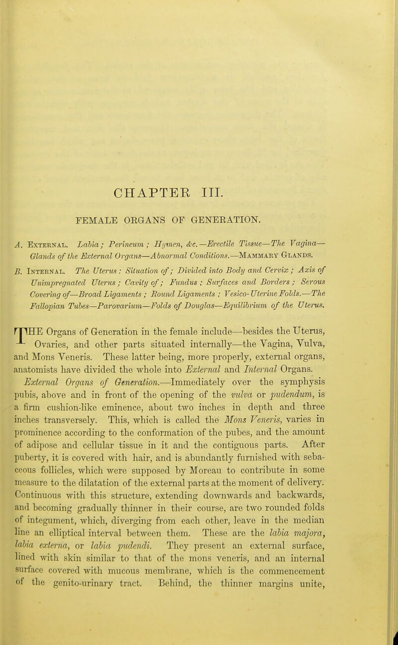 CHAPTEK III. FEMALE OKGANS OF GENEKATION. A. External. Labia; Perineum; Hymen, tfcc—Erectile Tissue—The Vagina- Glands of the External Organs—Abnormal Conditions.—Mammary Glands. B. Internal. The Uterus : Situation of; Divided into Body and Cervix ; Axis of Unimpregnated Uterus ; Cavity of; Fundus ; Surfaces and Borders ; Serous Covering of—Broad Ligaments ; Round Ligaments ; Vesico-Uterine Folds.—The Fallopian Tubes—Parovarium—Folds of Douglas—Equilibrium of the Uterus. rTIHE Organs of Generation in the female include—besides the Uterus, Ovaries, and other parts situated internally—the Vagina, Vulva, and Mons Veneris. These latter being, more properly, external organs, anatomists have divided the whole into External and Internal Organs. External Organs of Generation.-—Immediately over the symphysis pubis, above and in front of the opening of the vulva or pudendum, is a firm cushion-like eminence, about two inches in depth and three inches transversely. This, which is called the Mons Veneris, varies in prominence according to the conformation of the pubes, and the amount of adipose and cellular tissue in it and the contiguous parts. After puberty, it is covered with hair, and is abundantly furnished with seba- ceous follicles, which were supposed by Moreau to contribute in some measure to the dilatation of the external parts at the moment of delivery. Continuous with this structure, extending downwards and backwards, and becoming gradually thinner in their course, are two rounded folds of integument, which, diverging from each other, leave in the median lino an elliptical interval between them. These are the labia majora, labia externa, or labia pudendi. They present an external surface, lined with skin similar to that of the mons veneris, and an internal surface covered with mucous membrane, which is the commencement of the genito-urinary tract. Behind, the thinner margins unite,