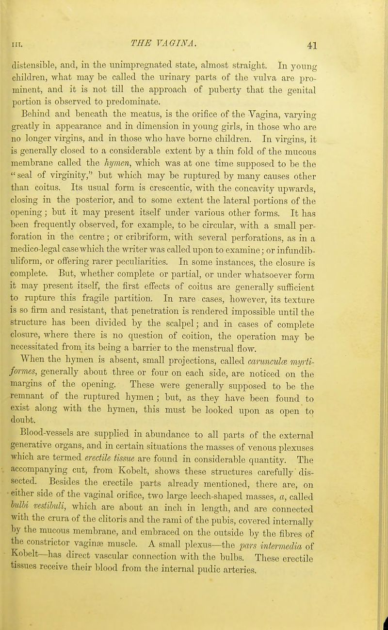 THE YAOINA. distensible, and, in the unimpregnated state, almost straight. In young children, what may be called the urinary parts of the vulva are pro- minent, and it is not till the approach of puberty that the genital portion is observed to predominate. Behind and beneath the meatus, is the orifice of the Vagina, varying greatly in appearance and in dimension in young girls, in those who are no longer virgins, and in those who have borne children. In virgins, it is generally closed to a considerable extent by a thin fold of the mucous membrane called the hymen, which was at one time supposed to be the V seal of virginity, but which may be ruptured by many causes other than coitus. Its usual form is crescentic, with the concavity upwards, closing in the posterior, and to some extent the lateral portions of the opening; but it may present itself under various other forms. It has been frequently observed, for example, to be circular, with a small per- foration in the centre; or cribriform, with several perforations, as in a medico-legal case which the writer was called upon to examine; or infundib- uliform, or offering rarer peculiarities. In some instances, the closure is complete. But, whether complete or partial, or under whatsoever form it may present itself, the first effects of coitus are generally sufficient to rupture this fragile partition. In rare cases, however, its texture is so firm and resistant, that penetration is rendered impossible until the structure has been divided by the scalpel; and in cases of complete closure, where there is no question of coition, the operation may be necessitated from its being a barrier to the menstrual flow. When the hymen is absent, small projections, called carunculce myrti- formes, generally about three or four on each side, are noticed on the margins of the opening. These were generally supposed to be the remnant of the ruptured hymen; but, as they have been found to exist along with the hymen, this must be looked upon as open to doubt. Blood-vessels are supplied in abundance to all parts of the external generative organs, and in certain situations the masses of venous plexuses which are termed erectile tissue are found in considerable quantity. The accompanying cut, from Kobelt, shows these structures carefully' dis- sected. Besides the erectile parts already mentioned, there are, on either side of the vaginal orifice, two large leech-shaped masses, a, called plbi vestibuli, which are about an inch in length, and are connected with the crura of the clitoris and the rami of the pubis, covered internally by the mucous membrane, and embraced on the outside by the fibres of the constrictor vaginae muscle. A small plexus—the pars intermedia of Kobelt—has direct vascular connection with the bulbs. These erectile tissues receive their blood from the internal pudic arteries.