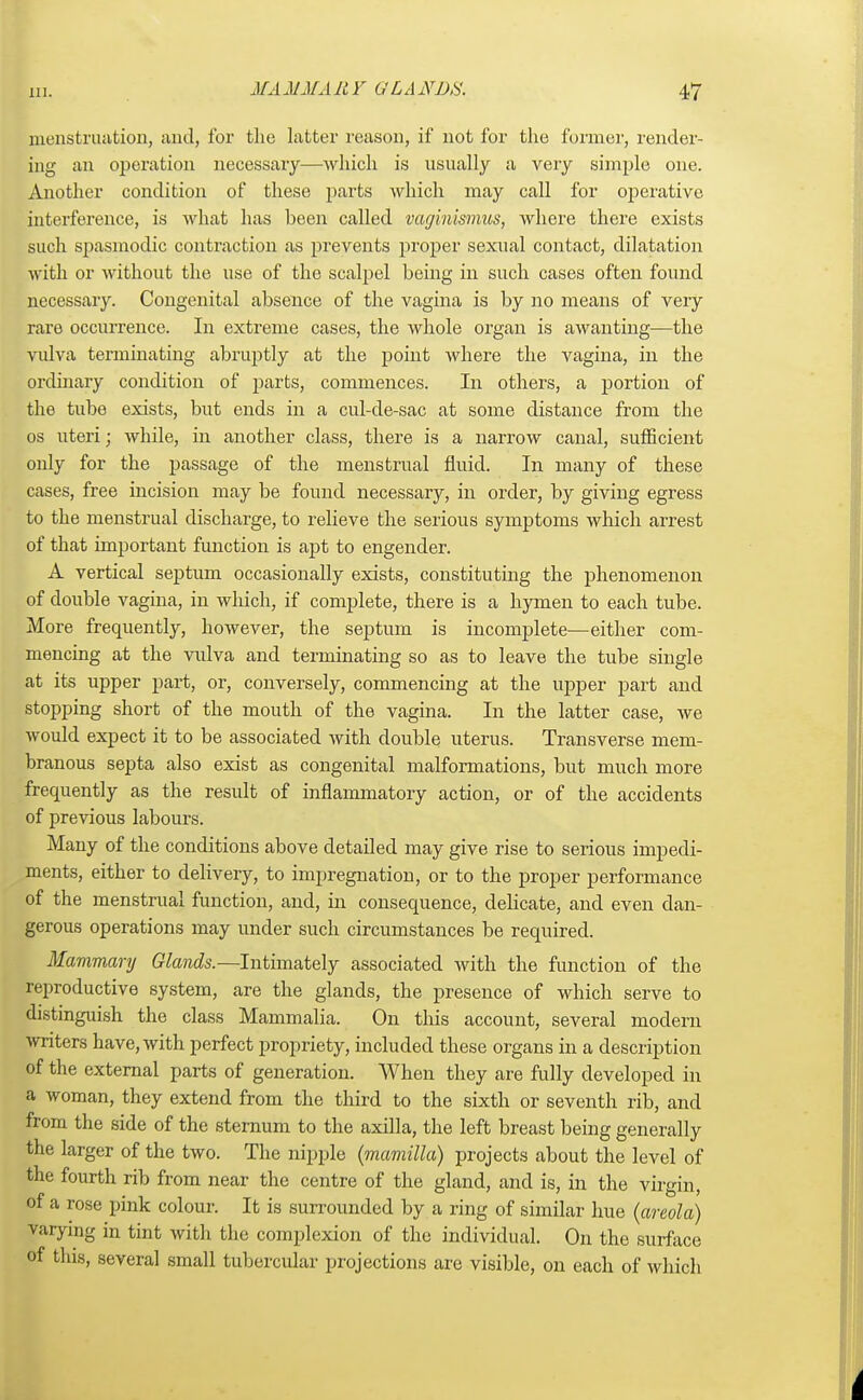 menstruation, and, for the latter reason, if not for the former, render- ing an operation necessary—which is usually ;i very simple one. Another condition of these parts which may call for operative interference, is what has been called vaginismus, where there exists such spasmodic contraction as prevents proper sexual contact, dilatation with or without the use of the scalpel being in such cases often found necessary. Congenital absence of the vagina is by no means of very rare occurrence. In extreme cases, the whole organ is awanting—the vulva terminating abruptly at the point where the vagina, in the ordinary condition of parts, commences. In others, a portion of the tube exists, but ends in a cul-de-sac at some distance from the os uteri; while, in another class, there is a narrow canal, sufficient only for the passage of the menstrual fluid. In many of these cases, free incision may be found necessary, in order, by giving egress to the menstrual discharge, to relieve the serious symptoms which arrest of that important function is apt to engender. A vertical septum occasionally exists, constituting the phenomenon of double vagina, in which, if complete, there is a hymen to each tube. More frequently, however, the septum is incomplete—either com- mencing at the vulva and terminating so as to leave the tube single at its upper part, or, conversely, commencing at the upper part and stopping short of the mouth of the vagina. In the latter case, we would expect it to be associated with double uterus. Transverse mem- branous septa also exist as congenital malformations, but much more frequently as the result of inflammatory action, or of the accidents of previous labours. Many of the conditions above detailed may give rise to serious impedi- ments, either to delivery, to impregnation, or to the proper performance of the menstrual function, and, in consequence, delicate, and even dan- gerous operations may under such circumstances be required. Mammary Glands.—Intimately associated with the function of the reproductive system, are the glands, the presence of which serve to distinguish the class Mammalia. On this account, several modern writers have, with perfect propriety, included these organs in a description of the external parts of generation. When they are fully developed in a woman, they extend from the third to the sixth or seventh rib, and from the side of the sternum to the axilla, the left breast being generally the larger of the two. The nipple (mamilla) projects about the level of the fourth rib from near the centre of the gland, and is, in the virgin, of a rose pink colour. It is surrounded by a ring of similar hue (areola) varying in tint with the complexion of the individual. On the surface of this, several small tubercular projections are visible, on each of which