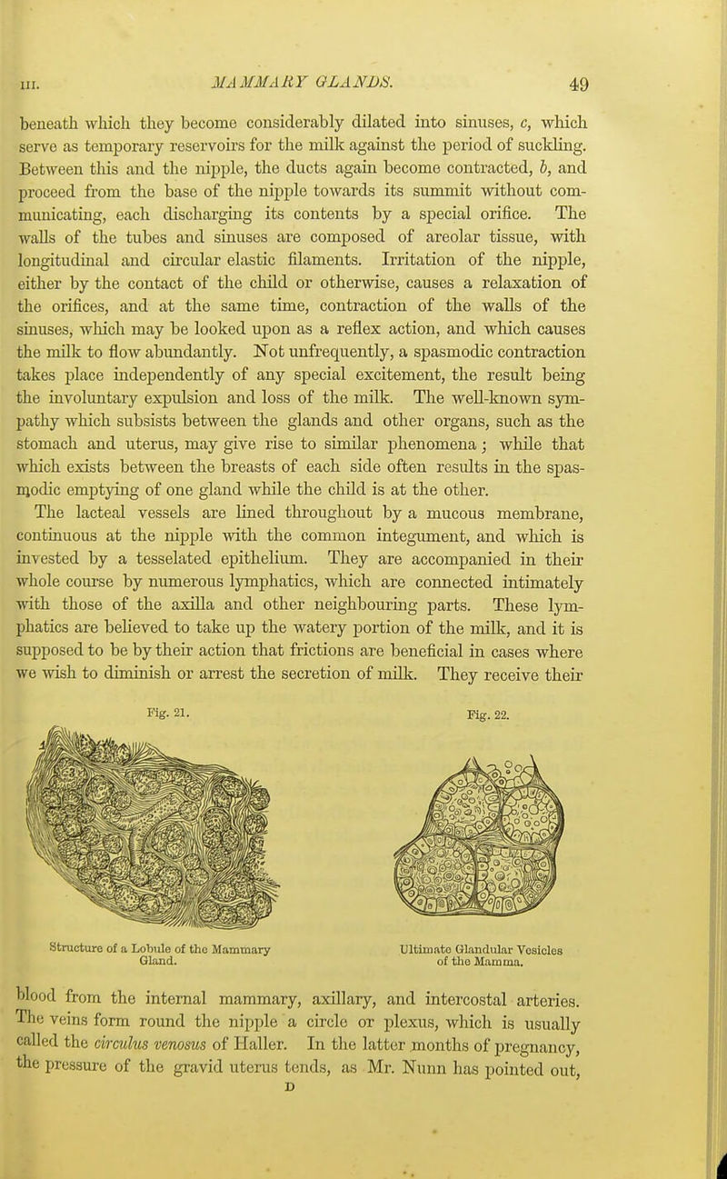 beneath which they become considerably dilated into sinuses, c, which serve as temporary reservoirs for the milk against the period of suckling. Between this and the nipple, the ducts again become contracted, b, and proceed from the base of the nipple towards its summit without com- municating, each discharging its contents by a special orifice. The walls of the tubes and sinuses are composed of areolar tissue, with longitudinal and circular elastic filaments. Irritation of the nipple, either by the contact of the child or otherwise, causes a relaxation of the orifices, and at the same time, contraction of the walls of the sinuses, which may be looked upon as a reflex action, and which causes the milk to flow abundantly. Not unfrequently, a spasmodic contraction takes place independently of any special excitement, the result being the involuntary expulsion and loss of the milk. The well-known sym- pathy which subsists between the glands and other organs, such as the stomach and uterus, may give rise to similar phenomena; while that which exists between the breasts of each side often residts in the spas- modic emptying of one gland while the child is at the other. The lacteal vessels are lined throughout by a mucous membrane, continuous at the nipple with the common integument, and which is invested by a tesselated epithelium. They are accompanied in their whole course by numerous lymphatics, which are connected intimately with those of the axilla and other neighbouring parts. These lym- phatics are believed to take up the watery portion of the milk, and it is supposed to be by their action that frictions are beneficial in cases where we wish to diminish or arrest the secretion of milk. They receive their Fig- 21. Fig. 22. Structure of a Lobule of the Mammary Ultimate Glandular Vesicles Gland. of the Mamma. blood from the internal mammary, axillary, and intercostal arteries. The veins form round the nipple a circle or plexus, which is usually called the circulus venosus of Haller. In the latter months of pregnancy, the pressure of the gravid uterus tends, as Mr. Nunn has pointed out, D