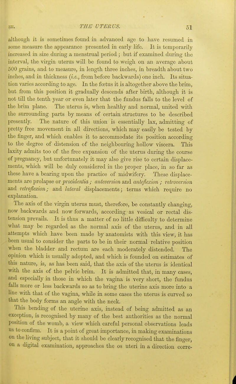 although it is sometimes found in advanced age to have resumed in some measure the appearance presented hi early life. It is temporarily increased in size during a menstrual period; but if examined during the interval, the virgin uterus will be found to weigh on an average about 500 grains, and to measure, in length three inches, in breadth about two inches, and in thickness {i.e., from before backwards) one inch. Its situa- tion varies according to age. In the foetus it is altogether above the brim, but from this position it gradually descends after birth, although it is not till the tenth year or even later that the fundus falls to the level of the brim plane. The uterus is, when healthy and normal, united with the surrounding parts by means of certain structures to be described presently. The nature of this union is essentially lax, admitting of pretty free movement in all directions, which may easily be tested by the finger, and which enables it to accommodate its position according to the degree of distension of the neighbouring hollow viscera. This laxity admits too of the free expansion of the uterus during the course of pregnancy, but unfortunately it may also give rise to certain displace- ments, which will be duly considered in the proper place, in so far as these have a bearing upon the practice of midwifery. These displace- ments are prolapse or procidentia ; anteversion and anteflexion ; retroversion and retroflexion; and lateral displacements; terms which require no explanation. The axis of the virgin uterus must, therefore, be constantly changing, now backwards and now forwards, according as vesical or rectal dis- tension prevails. It is thus a matter of no little difficulty to determine what may be regarded as the normal axis of the uterus, and in all attempts which have been made by anatomists with this view, it has been usual to consider the parts to be in their normal relative position when the bladder and rectum are each moderately distended. The opinion which is usually adopted, and which is founded on estimates of this nature, is, as has been said, that the axis of the uterus is identical with the axis of the pelvic brim. It is admitted that, in many cases, and especially in those in which the vagina is very short, the fundus falls more or less backwards so as to bring the uterine axis more into a line with that of the vagina, while in some cases the uterus is curved so that the body forms an angle with the neck. This bending of the uterine axis, instead of being admitted as an exception, is recognised by many of the best authorities as the normal position of the womb, a view which careful personal observations leads us to confirm. It is a point of great importance, in making examinations on the living subject, that it should be clearly recognised that the finger, on a digital examination, approaches the os uteri in a direction corre-
