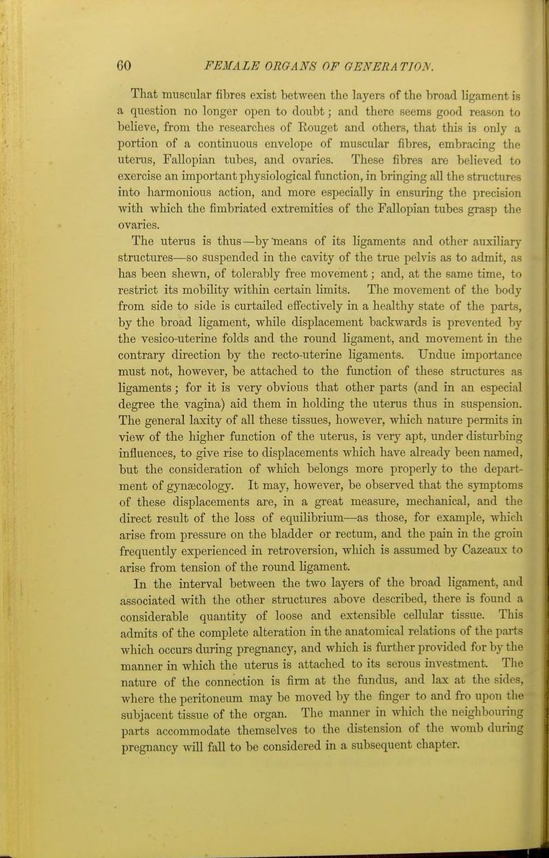 That muscular fibres exist between the layers of the broad ligament is a question no longer open to doubt; and there seems good reason to believe, from the researches of Rouget and others, that this is only a portion of a continuous envelope of muscular fibres, embracing the uterus, Fallopian tubes, and ovaries. These fibres are believed to exercise an important physiological function, in bringing all the structures into harmonious action, and more especially in ensuring the precision Avith which the fimbriated extremities of the Fallopian tubes grasp the ovaries. The uterus is thus—by'means of its ligaments and other auxiliary structures—so suspended in the cavity of the true pelvis as to admit, as has been shewn, of tolerably free movement; and, at the same time, to restrict its mobility within certain limits. The movement of the body from side to side is curtailed effectively in a healthy state of the parts, by the broad ligament, while displacement backwards is prevented by the vesico-uterine folds and the round ligament, and movement in the contrary direction by the recto-uterine ligaments. Undue importance must not, however, be attached to the function of these structures as ligaments; for it is very obvious that other parts (and in an especial degree the vagina) aid them in holding the uterus thus in suspension. The general laxity of all these tissues, however, which nature permits in view of the higher function of the uterus, is very apt, under disturbing influences, to give rise to displacements which have already been named, but the consideration of which belongs more properly to the depart- ment of gynaecology. It may, however, be observed that the symptoms of these displacements are, in a great measure, mechanical, and the direct result of the loss of equilibrium—as those, for example, which arise from pressure on the bladder or rectum, and the pain in the groin frequently experienced in retroversion, which is assumed by Cazeaux to arise from tension of the round ligament. In the interval between the two layers of the broad ligament, and associated with the other structures above described, there is found a considerable quantity of loose and extensible cellular tissue. This admits of the complete alteration in the anatomical relations of the parts which occurs during pregnancy, and which is further provided for by the manner in which the uterus is attached to its serous investment. The nature of the connection is firm at the fundus, and lax at the sides, where the peritoneum may be moved by the finger to and fro upon the subjacent tissue of the organ. The manner in which the neighbouring parts accommodate themselves to the distension of the womb during pregnancy will fall to be considered in a subsequent chapter.