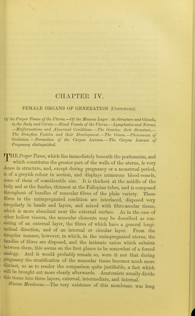 FEMALE OEGANS OF GENERATION (Continued). Of the Proper Tissue of the Uterus.—Of the Mucous Layer : its Structure and Glands, in the Body and Cervix.—Blood Vessels of the Uterus.—Lymphatics and Nerves. —Ma/formations and Abnormal Conditions.—The Ovaries: their Structure.— The Graafian Vesicles and their Development.—The Ovum.—Phenomena of Ovulation.—Formation of the Corpus Luleum.— The Corpus Luteum of Pregnancy distinguished. rriHE Proper Tissue, which lies immediately beneath the peritoneum, and which constitutes the greater part of the walls of the uterus, is very dense in structure, and, except during pregnancy or a menstrual period, is of a greyish colour in section, and displays numerous blood-vessels, some of them of considerable size. It is thickest at the middle of the body and at the fundus, thinnest at the Fallopian tubes, and is composed throughout of bundles of muscular fibres of the plain variety. These fibres in the unimpregnated condition are interlaced, disposed very irregularly in bands and layers, and mixed with fibro-areolar tissue, which is more abundant near the external surface. As in the case of other hollow viscera, the muscular elements may be described as con- sisting of an external layer, the fibres of which have a general longi- tudinal direction, and of an internal or circular layer. From the irregular manner, however, in which, in the unimpregnated uterus, the bundles of fibres are disposed, and the intimate union which subsists between them, this seems on the first glance to be somewhat of a forced analogy. And it would probably remain so, were it not that during pregnancy the stratification of the muscular tissue becomes much more distinct, so as to render the comparison quite justifiable, a fact which will be brought out more clearly afterwards. Anatomists usually divide tins tissue into three layers, external, intermediate, and internal. Mucous Membmne.—The very existence of this membrane was long