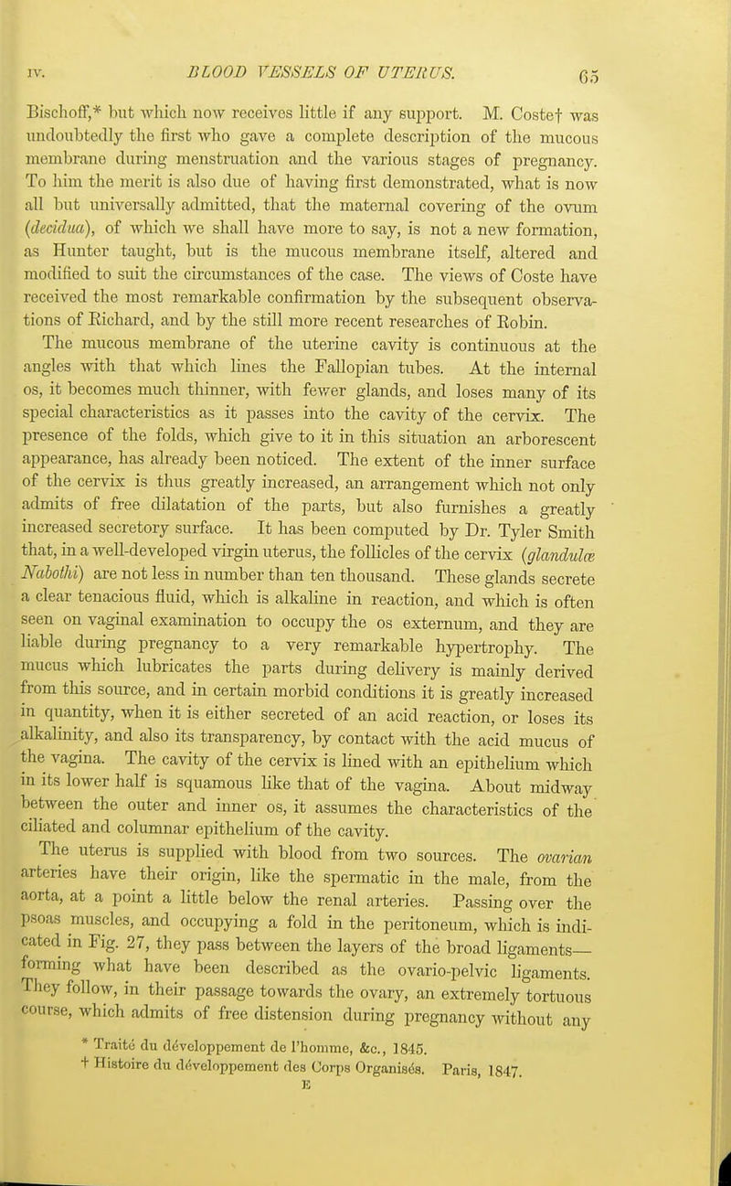 Bischoff,* but which now receives little if any support. M. Costef was undoubtedly the first who gave a complete description of the mucous membrane during menstruation and the various stages of pregnancy. To him the merit is also due of having first demonstrated, what is now all but universally admitted, that the maternal covering of the ovum (decidm), of which we shall have more to say, is not a new formation, as Hunter taught, but is the mucous membrane itself, altered and modified to suit the circumstances of the case. The views of Coste have received the most remarkable confirmation by the subsequent observa- tions of Richard, and by the still more recent researches of Robin. The mucous membrane of the uterine cavity is continuous at the angles with that which lines the Fallopian tubes. At the internal os, it becomes much thinner, with fewer glands, and loses many of its special characteristics as it passes into the cavity of the cervix. The presence of the folds, which give to it in this situation an arborescent appearance, has already been noticed. The extent of the inner surface of the cervix is thus greatly increased, an arrangement which not only admits of free dilatation of the parts, but also furnishes a greatly increased secretory surface. It has been computed by Dr. Tyler Smith that, in a well-developed virgin uterus, the follicles of the cervix (glandulce Nabothi) are not less in number than ten thousand. These glands secrete a clear tenacious fluid, which is alkaline in reaction, and which is often seen on vaginal examination to occupy the os externum, and they are liable during pregnancy to a very remarkable hypertrophy. The mucus which lubricates the parts during delivery is mainly derived from this source, and in certain morbid conditions it is greatly increased in quantity, when it is either secreted of an acid reaction, or loses its alkalinity, and also its transparency, by contact with the acid mucus of the vagina. The cavity of the cervix is lined with an epithelium which in its lower half is squamous like that of the vagina. About midway between the outer and inner os, it assumes the characteristics of the ciliated and columnar epithelium of the cavity. The uterus is supplied with blood from two sources. The ovarian arteries have their origin, like the spermatic in the male, from the aorta, at a point a little below the renal arteries. Passing over the poaa muscles, and occupying a fold in the peritoneum, which is indi- cated in Fig. 27, they pass between the layers of the broad ligaments- forming what have been described as the ovario-pelvic ligaments. They follow, in their passage towards the ovary, an extremely tortuous course, which admits of free distension during pregnancy without any * Traito du ddveloppement de Fhomme, &c, 1845. + Histoire du dtfveloppement des Corps Organises. Paris, 1847 E