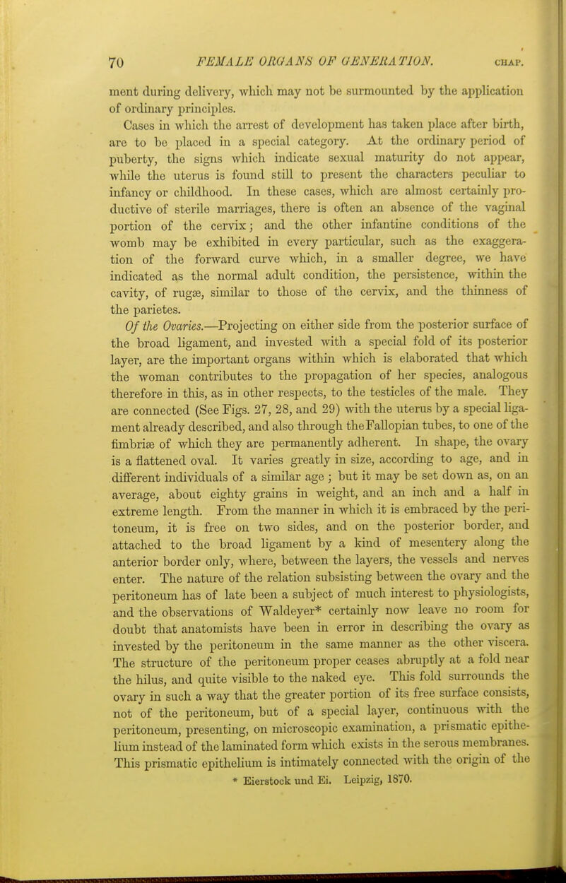 ment during delivery, which may not be surmounted by the application of ordinary principles. Cases in which the arrest of development has taken place after birth, are to be placed in a special category. At the ordinary period of puberty, the signs which indicate sexual maturity do not appear, while the uterus is found still to present the characters peculiar to infancy or childhood. In these cases, which are almost certainly pro- ductive of sterile marriages, there is often an absence of the vaginal portion of the cervix; and the other infantine conditions of the womb may be exhibited in every particular, such as the exaggera- tion of the forward curve which, in a smaller degree, we have indicated as the normal adult condition, the persistence, within the cavity, of rugae, similar to those of the cervix, and the thinness of the parietes. Of the Ovaries.—Projecting on either side from the posterior surface of the broad ligament, and invested with a special fold of its posterior layer, are the important organs within which is elaborated that which the woman contributes to the propagation of her species, analogous therefore in this, as in other respects, to the testicles of the male. They are connected (See Figs. 27, 28, and 29) with the uterus by a special liga- ment already described, and also through the Fallopian tubes, to one of the fimbriae of which they are permanently adherent. In shape, the ovary is a flattened oval. It varies greatly in size, according to age, and in different individuals of a similar age ; but it may be set down as, on an average, about eighty grains in weight, and an inch and a half in extreme length. From the manner in which it is embraced by the peri- toneum, it is free on two sides, and on the posterior border, and attached to the broad ligament by a kind of mesentery along the anterior border only, where, between the layers, the vessels and nerves enter. The nature of the relation subsisting between the ovary and the peritoneum has of late been a subject of much interest to physiologists, and the observations of Waldeyer* certainly now leave no room for doubt that anatomists have been in error in describing the ovary as invested by the peritoneum in the same manner as the other viscera. The structure of the peritoneum proper ceases abruptly at a fold near the hilus, and quite visible to the naked eye. This fold surrounds the ovary in such a way that the greater portion of its free surface consists, not of the peritoneum, but of a special layer, continuous with the peritoneum, presenting, on microscopic examination, a prismatic epithe- lium instead of the laminated form which exists in the serous membranes. This prismatic epithelium is intimately connected with the origin of the * Eierstock unci Ei. Leipzig, 1870.