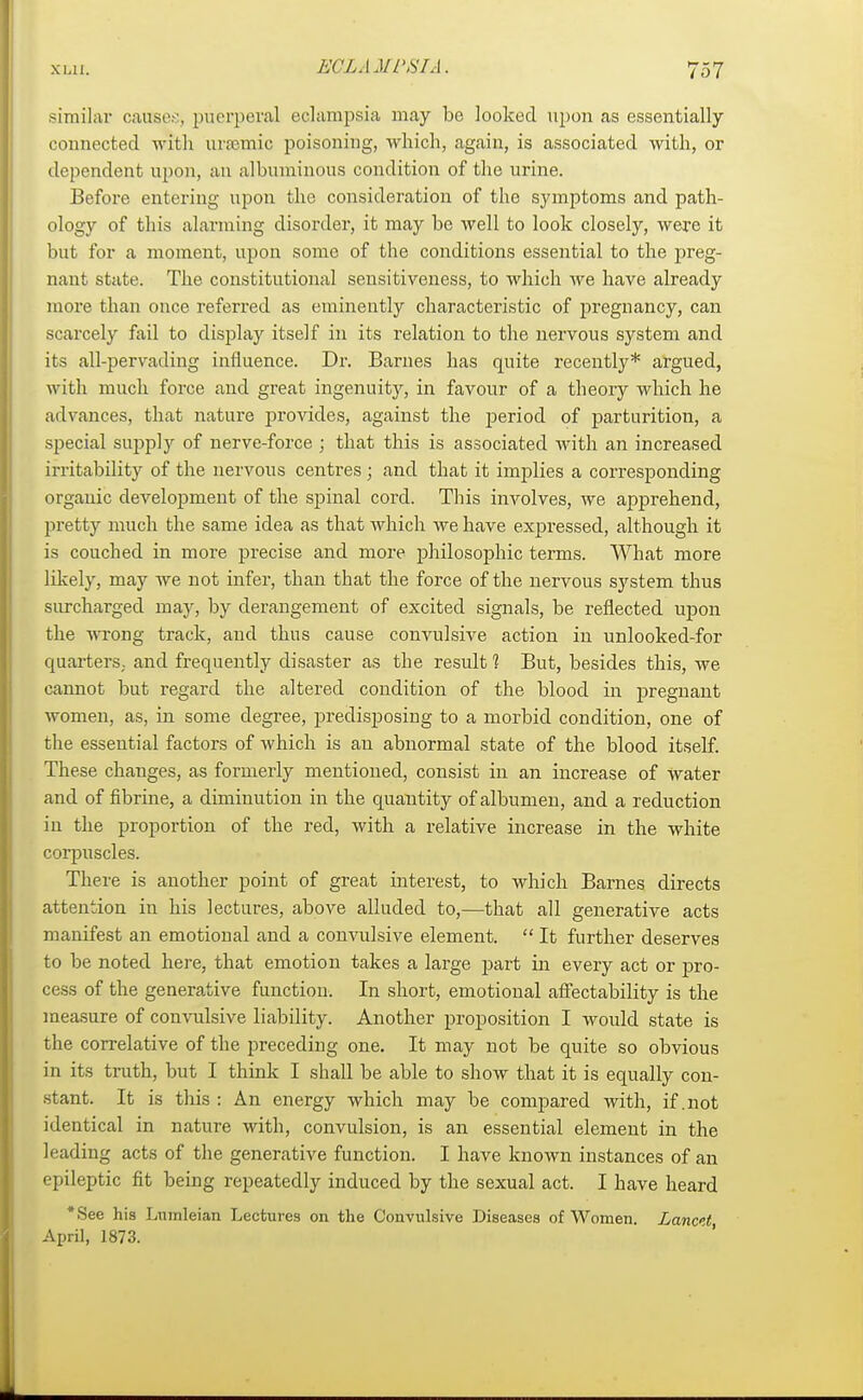 similar cause.;, puerperal eclampsia may be looked upon as essentially connected with ursemic poisoning, which, again, is associated with, or dependent upon, an albuminous condition of the urine. Before entering upon the consideration of the symptoms and path- ology of this alarming disorder, it may be well to look closely, were it but for a moment, upon some of the conditions essential to the preg- nant state. The constitutional sensitiveness, to which we have already more than once referred as eminently characteristic of pregnancy, can scarcely fail to display itself in its relation to the nervous system and its all-pervading influence. Dr. Barnes has quite recently* argued, with much force and great ingenuity, in favour of a theory which he advances, that nature provides, against the period of parturition, a special supply of nerve-force ; that this is associated with an increased irritability of the nervous centres ; and that it implies a corresponding organic development of the spinal cord. This involves, we apprehend, pretty much the same idea as that which we have expressed, although it is couched in more precise and more philosophic terms. What more likely, may we not infer, than that the force of the nervous system thus surcharged may, by derangement of excited signals, be reflected upon the wrong track, and thus cause convulsive action in unlooked-for quarters, and frequently disaster as the result 1 But, besides this, we cannot but regard the altered condition of the blood in pregnant women, as, in some degree, predisposing to a morbid condition, one of the essential factors of which is an abnormal state of the blood itself. These changes, as formerly mentioned, consist in an increase of water and of fibrine, a diminution in the quantity of albumen, and a reduction in the proportion of the red, with a relative increase in the white corpuscles. There is another point of great interest, to which Barnes directs attention in his lectures, above alluded to,—that all generative acts manifest an emotional and a convulsive element. It further deserves to be noted here, that emotion takes a large part in every act or pro- cess of the generative function. In short, emotional affectability is the measure of convulsive liability. Another proposition I would state is the correlative of the preceding one. It may not be quite so obvious in its truth, but I think I shall be able to show that it is equally con- stant. It is this : An energy which may be compared with, if .not identical in nature with, convulsion, is an essential element in the leading acts of the generative function. I have known instances of an epileptic fit being repeatedly induced by the sexual act. I have heard *See hia Lnmleian Lectures on the Convulsive Diseases of Women. Lanctt April, 1873.