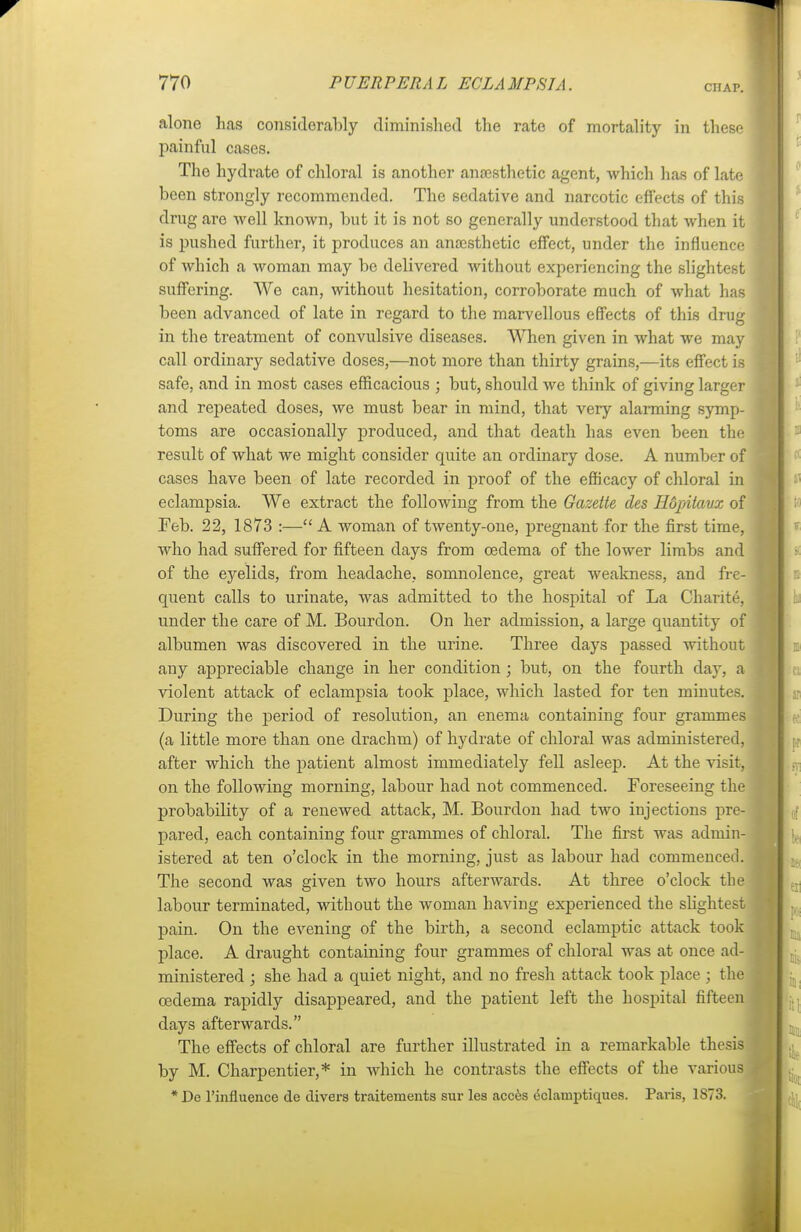 CHAP. alone has considerably diminished the rate of mortality in these painful cases. The hydrate of chloral is another anaesthetic agent, which has of late been strongly recommended. The sedative and narcotic effects of this drug are well known, but it is not so generally understood that when it is pushed further, it produces an anaesthetic effect, under the influence of which a woman may be delivered without experiencing the slightest suffering. We can, without hesitation, corroborate much of what has been advanced of late in regard to the marvellous effects of this drug in the treatment of convulsive diseases. When given in what we may call ordinary sedative doses,—not more than thirty grains,—its effect is safe, and in most cases efficacious ; but, should we think of giving larger and repeated doses, we must bear in mind, that very alarming symp- toms are occasionally produced, and that death has even been the result of what we might consider quite an ordinary dose. A number of cases have been of late recorded in proof of the efficacy of chloral in eclampsia. We extract the following from the Gazette des Hopitavx of Feb. 22, 1873 :— A woman of twenty-one, pregnant for the first time, who had suffered for fifteen days from oedema of the lower limbs and of the ej^elids, from headache, somnolence, great weakness, and fre- quent calls to urinate, was admitted to the hospital t)f La Chants, under the care of M. Bourdon. On her admission, a large quantity of albumen was discovered in the urine. Three days passed without any appreciable change in her condition; but, on the fourth day, a violent attack of eclampsia took place, which lasted for ten minutes. During the period of resolution, an enema containing four grammes (a little more than one drachm) of hydrate of chloral was administered, after which the patient almost immediately fell asleep. At the visit, on the following morning, labour had not commenced. Foreseeing the probability of a renewed attack, M. Bourdon had two injections pre- pared, each containing four grammes of chloral. The first was admin- istered at ten o'clock in the morning, just as labour had commenced. The second was given two hours afterwards. At three o'clock the labour terminated, without the woman having experienced the slightest pain. On the evening of the birth, a second eclamptic attack took place. A draught containing four grammes of chloral was at once ad- ministered ; she had a quiet night, and no fresh attack took place j the cedema rapidly disappeared, and the patient left the hospital fifteen days afterwards. The effects of chloral are further illustrated in a remarkable thesis by M. Charpentier,* in which he contrasts the effects of the various * Do l'influence de clivers traitements sur les acces eclauiptiques. Paris, 1S73.