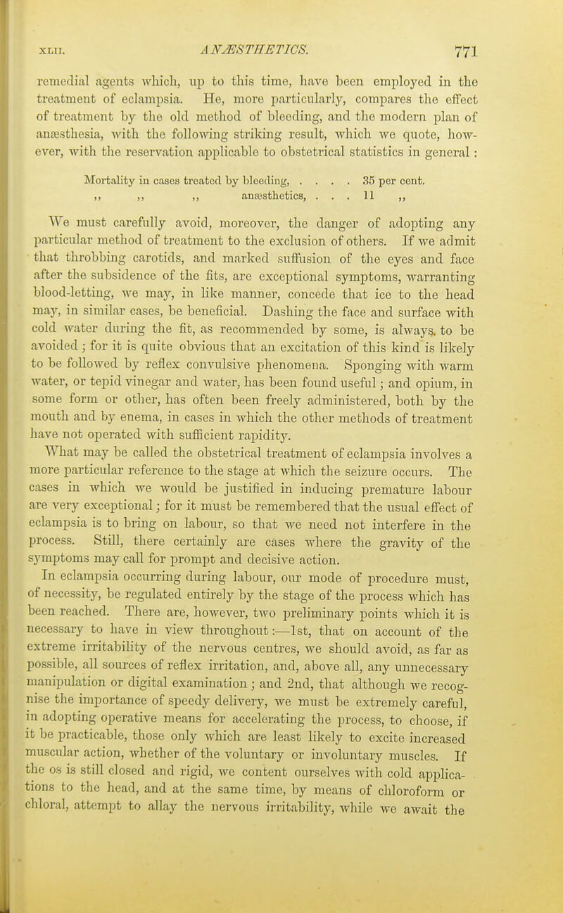 remedial agents which, up to this time, have been employed in the treatment of eclampsia. He, more particularly, compares the effect of treatment by the old method of bleeding, and the modern plan of anaesthesia, with the following striking result, which we quote, how- ever, with the reservation applicable to obstetrical statistics in general: Mortality in cases treated by bleeding, .... 35 per cent. ,, ,, ,, anaesthetics, ... 11 ,, We must carefully avoid, moreover, the danger of adopting any particular method of treatment to the exclusion of others. If we admit that throbbing carotids, and marked suffusion of the eyes and face after the subsidence of the fits, are exceptional symptoms, warranting blood-letting, we may, in like manner, concede that ice to the head may, in similar cases, be beneficial. Dashing the face and surface with cold water during the fit, as recommended by some, is always, to be avoided; for it is quite obvious that an excitation of this kind is likely to be followed by reflex convulsive phenomena. Sponging with warm water, or tepid vinegar and water, has been found useful; and opium, in some form or other, has often been freely administered, both by the mouth and by enema, in cases in which the other methods of treatment have not operated with sufficient rapidity. What may be called the obstetrical treatment of eclampsia involves a more particular reference to the stage at which the seizure occurs. The cases in which we would be justified in inducing premature labour are very exceptional; for it must be remembered that the usual effect of eclampsia is to bring on labour, so that we need not interfere in the process. Still, there certainly are cases where the gravity of the symptoms may call for prompt and decisive action. In eclampsia occurring during labour, our mode of procedure must, of necessity, be regulated entirely by the stage of the process which has been reached. There are, however, two preliminary points which it is necessary to have in view throughout:—1st, that on account of the extreme irritability of the nervous centres, we should avoid, as far as possible, all sources of reflex irritation, and, above all, any unnecessary manipulation or digital examination; and 2nd, that although we recog- nise the importance of speedy delivery, we must be extremely careful, in adopting operative means for accelerating the process, to choose, if it be practicable, those only which are least likely to excite increased muscular action, whether of the voluntary or involuntary muscles. If the os is still closed and rigid, we content ourselves with cold applica- tions to the head, and at the same time, by means of chloroform or chloral, attempt to allay the nervous irritability, while we await the