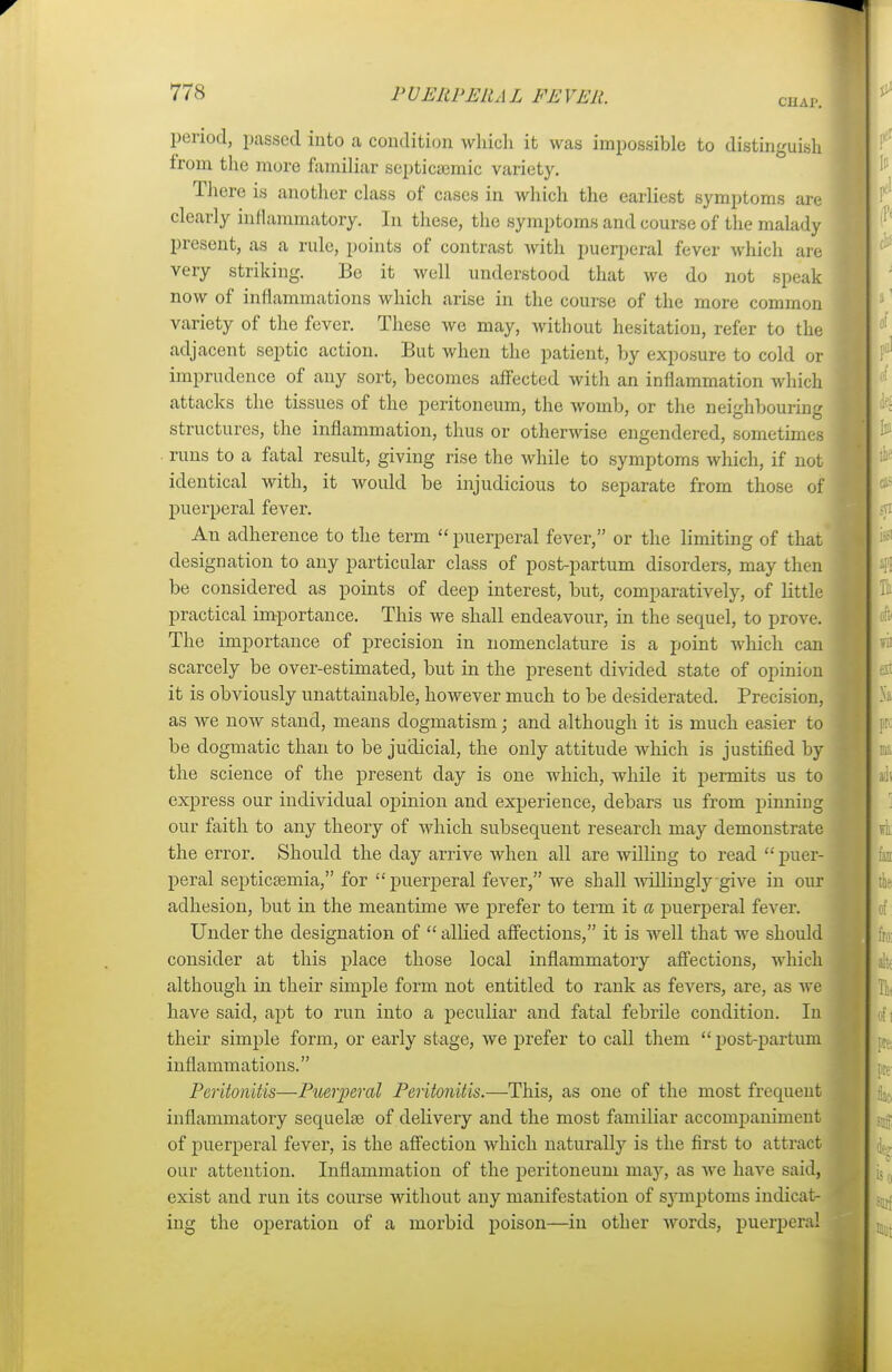 CHAP. period, passed into a condition which it was impossible to distinguish from the more familiar septicemic variety. There is another class of cases in which the earliest symptoms are clearly inflammatory. In these, the symptoms and course of the malady present, as a rule, points of contrast with puerperal fever which are very striking. Be it well understood that we do not speak now of inflammations which arise in the course of the more common variety of the fever. These we may, without hesitation, refer to the adjacent septic action. But when the patient, by exposure to cold or imprudence of any sort, becomes affected with an inflammation which attacks the tissues of the peritoneum, the womb, or the neighbouring structures, the inflammation, thus or otherwise engendered, sometimes runs to a fatal result, giving rise the while to symptoms which, if not identical with, it would be injudicious to separate from those of puerperal fever. An adherence to the term puerperal fever, or the limiting of that designation to any particular class of post-partum disorders, may then be considered as points of deep interest, but, comparatively, of little practical importance. This we shall endeavour, in the sequel, to prove. The importance of precision in nomenclature is a point which can scarcely be over-estimated, but in the present divided state of opinion it is obviously unattainable, however much to be desiderated. Precision, as we now stand, means dogmatism; and although it is much easier to be dogmatic than to be judicial, the only attitude which is justified by the science of the present day is one which, while it permits us to express our individual opinion and experience, debars us from pinning our faith to any theory of which subsequent research may demonstrate the error. Should the day arrive when all are willing to read puer- peral septicaemia, for puerperal fever, we shall willingly give in our adhesion, but in the meantime we prefer to term it a puerperal fever. Under the designation of allied affections, it is well that we should consider at this place those local inflammatory affections, which although in their simple form not entitled to rank as fevers, are, as we have said, apt to run into a peculiar and fatal febrile condition. In their simple form, or early stage, we prefer to call them post-partum inflammations. Peritonitis—Puerperal Peritonitis.—This, as one of the most frequent inflammatory sequelae of delivery and the most familiar accompaniment of puerperal fever, is the affection which naturally is the first to attract our attention. Inflammation of the peritoneum may, as we have said, exist and run its course without any manifestation of symptoms indicat- ing the operation of a morbid poison—in other words, puerperal