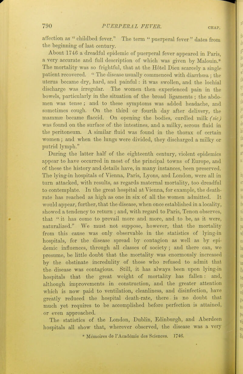CHAP. affection as childbed fever. The term puerperal fever dates from the beginning of last century. About 1746 a dreadful epidemic of puerperal fever appeared in Paris, a very accurate and full description of which was given by Malouin* The mortality was so frightful, that at the Hotel Dieu scarcely a single patient recovered. The disease usually commenced with diarrhoea; the uterus became dry, hard, and painful: it was swollen, and the lochia! discharge was irregular. The women then experienced pain in the bowels, particularly in the situation of the broad ligaments ; the abdo- men was tense ; and to these symptoms was added headache, and sometimes cough. On the third or fourth day after delivery, the mammae became flaccid. On opening the bodies, curdled milk (sicJ was found on the surface of the intestines, and a milky, serous fluid in the peritoneum. A similar fluid was found in the thorax of certain women; and when the lungs were divided, they discharged a milky or putrid lymph. During the latter half of the eighteenth century, violent epidemics appear to have occurred in most of the principal towns of Europe, and of these the history and details have, in many instances, been preserved. The lying-in hospitals of Vienna, Paris, Lyons, and London, were all in turn attacked, with results, as regards maternal mortality, too dreadful to contemplate. In the great hospital at Vienna, for example, the death- rate has reached as high as one in six of all the women admitted. It would appear, further, that the disease, when once established in a locality, showed a tendency to return ; and, with regard to Paris, Tenon observes, that it has come to prevail more and more, and to be, as it were, naturalized. We must not suppose, however, that the mortality from this cause was only observable in the statistics of lying-in hospitals, for the disease spread by contagion as well as by epi- demic influences, through all classes of society ; and there can, we presume, be little doubt that the mortality was enormously increased by the obstinate incredulity of those who refused to admit that the disease was contagious. Still, it has always been upon lying-in hospitals that the great weight of mortality has fallen: and, although improvements in construction, and the greater attention which is now paid to ventilation, cleanliness, and disinfection, have greatly reduced the hospital death-rate, there is no doubt that much yet requires to be accomplished before perfection is attained, or even approached. The statistics of the London, Dublin, Edinburgh, and Aberdeen hospitals all show that, wherever observed, the disease was a very * Mcmoircs de l'Acadthnie des Sciences. 1746.