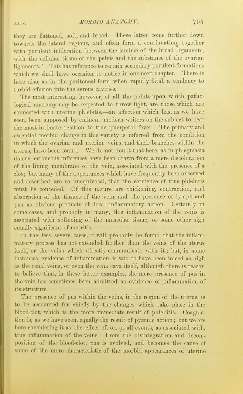 xr.iv. they are flattened, soft, and broad. These latter come further down towards the lateral regions, and often form a continuation^ together with purulent infiltration between the laminae of the broad ligaments, with the cellular tissue of the pelvis and the substance of the ovarian ligaments. This has reference to certain secondary purulent formations which we shall have occasion to notice in our next chapter. There is here also, as in the peritoneal form when rapidly fatal, a tendency to turbid efl'usion into the serous cavities. The most interesting, however, of all the points upon which patho- logical anatomy may be expected to throw light, are those which are connected with uterine phlebitis,—an affection which has, as we have seen, been supposed by eminent modern writers on the subject to bear the most intimate relation to true puerperal fever. The primary and ■ essential morbid change in this variety is inferred from the condition in which the ovarian and uterine veins, and their branches within the uterus, have been fouud. We do not doubt that here, as in phlegmasia dolens, erroneous inferences have been drawn from a mere discoloration of the lining membrane of the vein, associated with the presence of a clot; but many of the appearances which have frequently been observed and described, are so unequivocal, that the existence of true phlebitis must be conceded. Of this nature are thickening, contraction, and absorption of the tissues of the vein, and the presence of lymph and pus as obvious products of local inflammatory action. Certainly in some cases, and probably in many, this inflammation of the veins is associated with softening of the muscular tissue, or some other sign equally significant of metritis. In the less severe cases, it will probably be found that the inflam- matory process has not extended further than the veins of the uterus itself, or the veins which directly communicate with it; but, in some instances, evidence of inflammation is said to have been traced as high as the renal veins, or even the vena cava itself, although there is reason to believe that, in these latter examples, the mere presence of pus in the vein has sometimes been admitted as evidence of inflammation of its structure. The presence of pus within the veins, in the region of the uterus, is to be accounted for chiefly by the changes which take place in the blood-clot, which is the more immediate result of phlebitis. Coagula- tion is, as we have seen, equally the result of pysemic action; but we are here considering it as the effect of, or, at all events, as associated with, true inflammation of the veins. From the disintegration and decom- position of the blood-clot, pus is evolved, and becomes the cause of some of the more characteristic of the morbid appearances of uterine