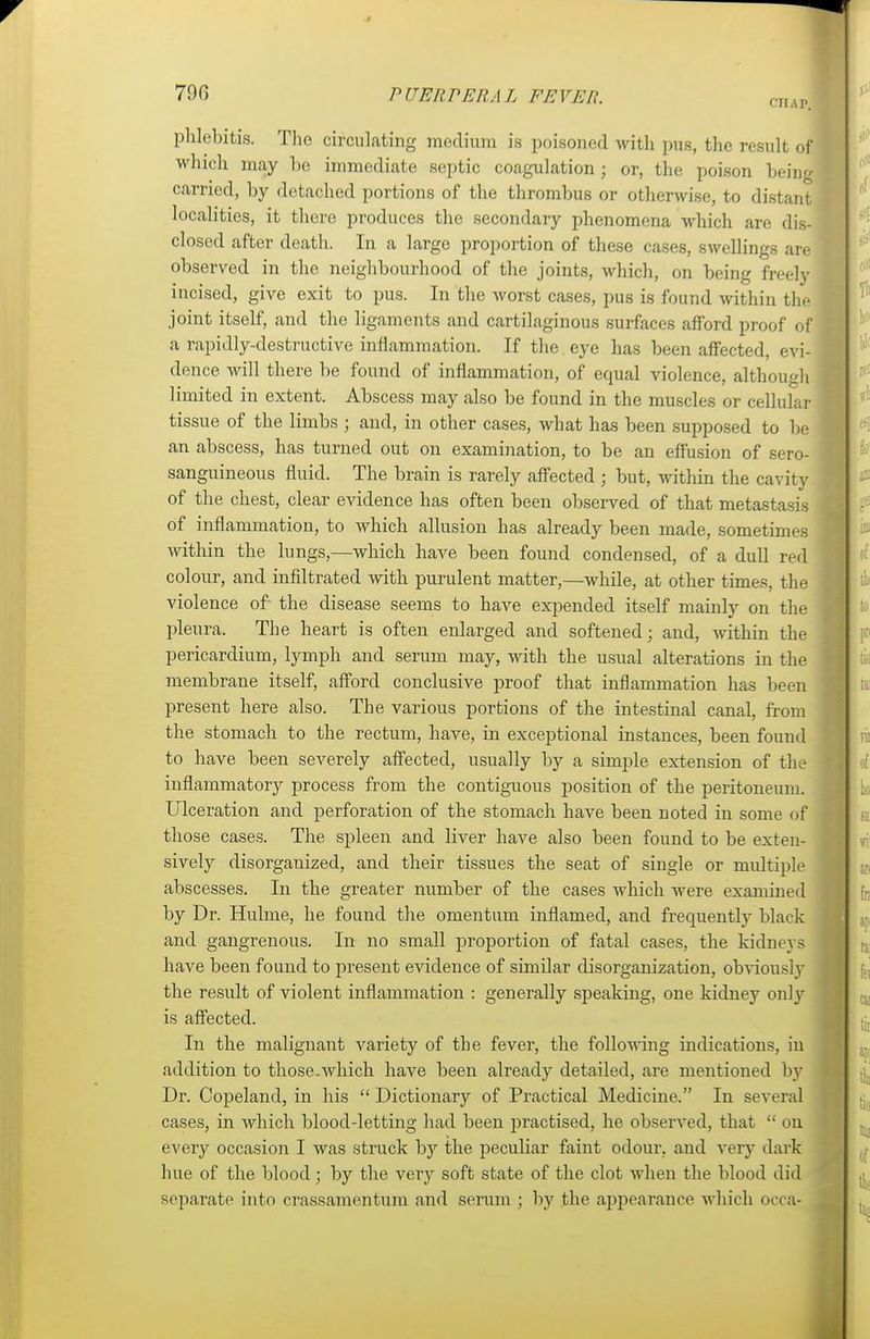 phlebitis. The circulating medium is poisoned with pus, the result of which may be immediate septic coagulation; or, the poison being ' carried, by detached portions of the thrombus or otherwise, to distant localities, it there produces the secondary phenomena which are dis- 1 closed after death. In a large proportion of these cases, swellings are I observed in the neighbourhood of the joints, which, on being freely 1 incised, give exit to pus. In the worst cases, pus is found within the joint itself, and the ligaments and cartilaginous surfaces afford proof of a rapidly-destructive inflammation. If the eye has been affected, evi- I dence will there be found of inflammation, of equal violence, although | limited in extent. Abscess may also be found in the muscles or cellular ] tissue of the limbs ; and, in other cases, what has been supposed to be an abscess, has turned out on examination, to be an effusion of sero- sanguineous fluid. The brain is rarely affected ; but, within the cavity j of the chest, clear evidence has often been observed of that metastasis of inflammation, to which allusion has already been made, sometimes within the lungs,—which have been found condensed, of a dull red colour, and infiltrated with purulent matter,—while, at other times, the violence of the disease seems to have expended itself mainly on the pleura. The heart is often enlarged and softened; and, within the pericardium, lymph and serum may, with the usual alterations in the membrane itself, afford conclusive proof that inflammation has been present here also. The various portions of the intestinal canal, from the stomach to the rectum, have, in exceptional instances, been found to have been severely affected, usually by a simple extension of tin- inflammatory process from the contiguous position of the peritoneum. Ulceration and perforation of the stomach have been noted in some of those cases. The spleen and liver have also been found to be exten- sively disorganized, and their tissues the seat of single or multiple abscesses. In the greater number of the cases which were examined by Dr. Hulme, he found the omentum inflamed, and frequently black and gangrenous. In no small proportion of fatal cases, the kidnej s have been found to present evidence of similar disorganization, obviously the result of violent inflammation : generally speaking, one kidney only \ is affected. In the malignant variety of the fever, the following indications, in addition to those.which have been already detailed, are mentioned by Dr. Copeland, in his  Dictionary of Practical Medicine. In several cases, in which blood-letting had been practised, he observed, that  on every occasion I was struck by the peculiar faint odour, and very dark hue of the blood; by the very soft state of the clot when the blood did separate into crassamentum and serum ; by the appearance which occa-