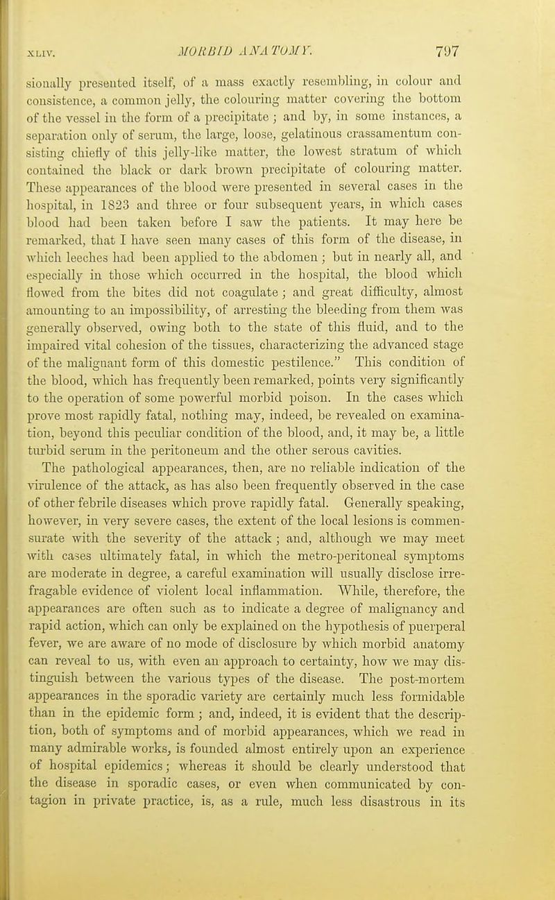 sioually presented itself, of a mass exactly resembling, in colour and consistence, a common jelly, the colouring matter covering the bottom of the vessel in the form of a precipitate ; and by, in some instances, a separation only of serum, the large, loose, gelatinous crassamentum con- sisting chiefly of this jelly-like matter, the lowest stratum of which contained the black or dark brown precipitate of colouring matter. These appearances of the blood were presented in several cases in the hospital, in 1S23 and three or four subsequent years, in which cases blood had been taken before I saw the patients. It may here be remarked, that I have seen many cases of this form of the disease, in which leeches had been applied to the abdomen ; but in nearly all, and especially in those which occurred in the hospital, the blood which flowed from the bites did not coagulate ; and great difficulty, almost amounting to an impossibility, of arresting the bleeding from them was generally observed, owing both to the state of this fluid, and to the impaired vital cohesion of the tissues, characterizing the advanced stage of the malignant form of this domestic pestilence. This condition of the blood, which has frequently been remarked, points very significantly to the operation of some powerful morbid poison. In the cases which prove most rapidly fatal, nothing may, indeed, be revealed on examina- tion, beyond this peculiar condition of the blood, and, it may be, a little turbid serum in the peritoneum and the other serous cavities. The pathological appearances, then, are no reliable indication of the virulence of the attack, as has also been frequently observed in the case of other febrile diseases which prove rapidly fatal. Generally speaking, however, in very severe cases, the extent of the local lesions is commen- surate with the severity of the attack ; and, although we may meet with cases ultimately fatal, in which the metro-peritoneal symptoms are moderate in degree, a careful examination will usually disclose irre- fragable evidence of violent local inflammation. WhUe, therefore, the appearances are often such as to indicate a degree of malignancy and rapid action, which can only be explained on the hypothesis of puerperal fever, we are aware of no mode of disclosure by which morbid anatomy can reveal to us, with even an approach to certainty, how we may dis- tinguish between the various types of the disease. The post-mortem appearances in the sporadic variety are certainly much less formidable than in the epidemic form ; and, indeed, it is evident that the descrip- tion, both of symptoms and of morbid appearances, which we read in many admirable works, is founded almost entirely upon an experience of hospital epidemics; whereas it should be clearly understood that the disease in sporadic cases, or even when communicated by con- tagion in private practice, is, as a rule, much less disastrous in its